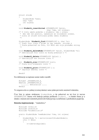 struct stnode
      {
          StudentNode *next;
          char *ime;
          int ocjena;
      };

      void StudentL_insertSorted (STUDENTLIST *pList,
                                  char *ime, int ocjena);
      /* U listu umeće podatke o studentu: ime i ocjenu
       * Ako ime već postoji, zamjenuje se vrijednost ocjene.
       * Lista je uvijek sortirana prema imenu studenta
       */

      StudentNode *StudentL_find(STUDENTLIST L, char *s);
      /* Traži čvor liste u kojem je ime jednako stringu s
       * Vraća pokazivač na čvor, ili NULL ako nije pronađen string
       */

      void StudentL_deleteNode(STUDENTLIST *pList, StudentNode *n);
      /* Odstranjuje čvor liste na kojeg pokazuje n */

      void StudentL_delete(STUDENTLIST *pList) ;
      /* Odstranjuje sve čvorove liste */

      int StudentL_size(STUDENTLIST List);
      /* Vraća broj elemanate liste */

      void StudentL_print(STUDENTLIST L );
      /* Ispisuje sadržaj liste */

      #endif

Sve deklaracije su napisane unutar makro naredbi

      #ifndef _STUDENTLIST_H_
      #define _STUDENTLIST_H_
        ........ deklaracije .....
      #endif

To osigurava da se u jednoj izvornoj datoteci samo jedan put može umetnuti h-datoteka.

Čvor liste je opisan strukturom StudentNode, a tip pokazivač na taj čvor je nazvan
STUDENTLIST. Imena svih funkcija počinju prefiksom StudentL_ , a ostatak imena je u
skladu s imenom ekvivalentnih primitivnih funkcija koje su definirane u prethodnom poglavlju.

Datoteka implementacije – "studentlist.c"

      #include <stdio.h>
      #include <stdlib.h>
      #include "studentlist.h"

      static StudentNode *newNode(char *ime, int ocjena)
      {
          StudentNode *n = malloc(sizeof(StudentNode));
          if(n != NULL)
          {
              n->ime=strdup(ime);




                                                                                         261
 