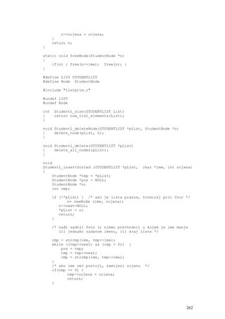 n->ocjena = ocjena;
      }
      return n;
}

static void freeNode(StudentNode *n)
{
    if(n) { free(n->ime); free(n); }
}

#define LIST STUDENTLIST
#define Node StudentNode

#include "listprim.c"

#undef LIST
#undef Node

int   StudentL_size(STUDENTLIST List)
{     return num_list_elements(List);
}

void StudentL_deleteNode(STUDENTLIST *pList, StudentNode *n)
{    delete_node(pList, n);
}

void StudentL_delete(STUDENTLIST *pList)
{    delete_all_nodes(pList);
}

void
StudentL_insertSorted (STUDENTLIST *pList,      char *ime, int ocjena)
{
    StudentNode *tmp = *pList;
    StudentNode *pre = NULL;
    StudentNode *n;
    int cmp;

      if (!*pList) { /* ako je lista prazna, formiraj prvi čvor */
             n= newNode (ime, ocjena);
         n->next=NULL;
         *pList = n;
         return;
      }

      /* nađi zadnji čvor (i njemu prethodni) u kojem je ime manje
         ili jednako zadanom imenu, ili kraj liste */

      cmp = strcmp(ime, tmp->ime);
      while ((tmp->next) && (cmp > 0)) {
          pre = tmp;
          tmp = tmp->next;
          cmp = strcmp(ime, tmp->ime);
      }
      /* ako ime već postoji, zamijeni ocjenu    */
      if(cmp == 0) {
             tmp->ocjena = ocjena;
             return;
      }




                                                                   262
 