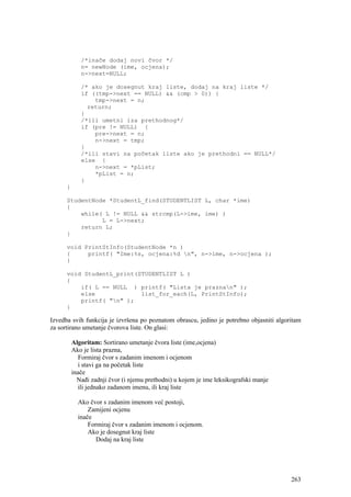 /*inače dodaj novi čvor */
             n= newNode (ime, ocjena);
             n->next=NULL;

             /* ako je dosegnut kraj liste, dodaj na kraj liste */
             if ((tmp->next == NULL) && (cmp > 0)) {
                 tmp->next = n;
               return;
             }
             /*ili umetni iza prethodnog*/
             if (pre != NULL) {
                 pre->next = n;
                 n->next = tmp;
             }
             /*ili stavi na početak liste ako je prethodni == NULL*/
             else {
                 n->next = *pList;
                 *pList = n;
             }
      }

      StudentNode *StudentL_find(STUDENTLIST L, char *ime)
      {
          while( L != NULL && strcmp(L->ime, ime) )
                L = L->next;
          return L;
      }

      void PrintStInfo(StudentNode *n )
      {     printf( "Ime:%s, ocjena:%d n", n->ime, n->ocjena );
      }

      void StudentL_print(STUDENTLIST L )
      {
          if( L == NULL ) printf( "Lista je praznan" );
          else             list_for_each(L, PrintStInfo);
          printf( "n" );
      }

Izvedba svih funkcija je izvršena po poznatom obrascu, jedino je potrebno objasniti algoritam
za sortirano umetanje čvorova liste. On glasi:

          Algoritam: Sortirano umetanje čvora liste (ime,ocjena)
          Ako je lista prazna,
             Formiraj čvor s zadanim imenom i ocjenom
             i stavi ga na početak liste
          inače
            Nađi zadnji čvor (i njemu prethodni) u kojem je ime leksikografski manje
             ili jednako zadanom imenu, ili kraj liste

            Ako čvor s zadanim imenom već postoji,
                Zamijeni ocjenu
            inače
                Formiraj čvor s zadanim imenom i ocjenom.
                Ako je dosegnut kraj liste
                   Dodaj na kraj liste




                                                                                         263
 