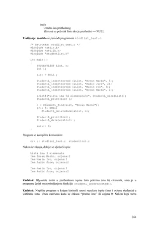 inače
                 Umetni iza prethodnog
                  ili stavi na početak liste ako je prethodni == NULL

Testiranje modula se provodi programom studlist_test.c.

      /* Datoteka: studlist_test.c */
      #include <stdio.h>
      #include <stdlib.h>
      #include "studentlist.h"

      int main( )
      {
          STUDENTLIST List, n;
          int i;

            List = NULL ;

            StudentL_insertSorted            (&List,   "Bovan   Marko", 5);
            StudentL_insertSorted            (&List,   "Radic   Jure", 2);
            StudentL_insertSorted            (&List,   "Marin   Ivo", 3);
            StudentL_insertSorted            (&List,   "Bovan   Marko", 2);

            printf("Lista ima %d elemenatan", StudentL_size(List));
            StudentL_print(List );

            n = StudentL_find(List, "Bovan Marko");
            if(n != NULL)
               StudentL_deleteNode(&List, n);

            StudentL_print(List);
            StudentL_delete(&List) ;

            return 0;
      }

Program se kompilira komandom:

      c:> cl studlist_test.c            studentlist.c

Nakon izvršenja, dobije se sljedeći ispis:

      Lista ima     3 elemenata
      Ime:Bovan     Marko, ocjena:2
      Ime:Marin     Ivo, ocjena:3
      Ime:Radic     Jure, ocjena:2

      Ime:Marin Ivo, ocjena:3
      Ime:Radic Jure, ocjena:2


Zadatak: Objasnite zašto u prethodnom ispisu lista početno ima tri elementa, iako je u
programu četiri puta primijenjena funkcija StudentL_insertSorted().

Zadatak: Napišite program u kojem korisnik unosi rezultate ispita (ime i ocjenu studenta) u
sortiranu listu. Unos završava kada se otkuca “prazno ime” ili ocjena 0. Nakon toga treba




                                                                                       264
 