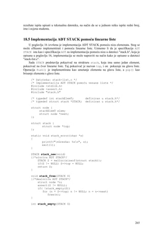 rezultate ispita upisati u tekstualnu datoteku, na način da se u jednom retku ispiše redni broj,
ime i ocjena studenta.


18.5 Implementacija ADT STACK pomoću linearne liste
     U poglavlju 16 izvršena je implementacija ADT STACK pomoću niza elemenata. Stog se
može efikasno implementirati i pomoću linearne liste. Uzmemo li da je specifikacija ADT
STACK ista kao i specifikacija ADT za implementaciju pomoću niza u datoteci "stack.h", koja je
opisana u poglavlju 16, implementacija se može napraviti na način kako je opisano u datoteci
"stack-list.c".
     Sada STACK predstavlja pokazivač na strukturu stack, koja ima samo jedan element,
pokazivač na čvor linearne liste. Taj pokazivač je nazvan top, i on pokazuje na glavu liste.
Operacija Push() je implementirana kao umetanje elementa na glavu liste, a pop() kao
brisanje elementa s glave liste.

      /* Datoteka: stack-list.c */
      /* Implementacija ADT STACK pomoću vezane liste */
      #include <stdlib.h>
      #include <assert.h>
      #include "stack.h"

      /* typedef int stackElemT;                   definiran u stack.h*/
      /* typedef struct stack *STACK;              definiran u stack.h*/

      struct node {
           stackElemT elem;
           struct node *next;
      };

      struct stack {
             struct node *top;
      };

      static void stack_error(char *s)
      {
             printf("nGreska: %sn", s);
             exit(1);
      }

      STACK stack_new(void)
      {/*alocira ADT STACK*/
          STACK S = malloc(sizeof(struct stack));
          if(S != NULL) S->top = NULL;
          return S;
      }

      void stack_free(STACK S)
      {/*dealocira ADT STACK*/
          struct node *n;
          assert(S != NULL);
          if( !stack_empty(S))
             for (n = S->top; n != NULL; n = n->next)
                free(n);
      }

      int stack_empty(STACK S)




                                                                                            265
 