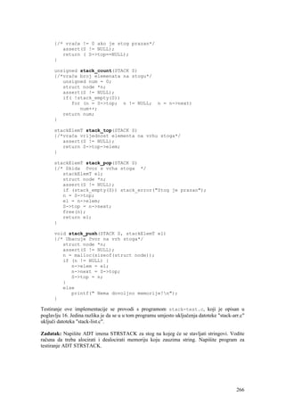 {/* vraća != 0 ako je stog prazan*/
         assert(S != NULL);
         return ( S->top==NULL);
      }

      unsigned stack_count(STACK S)
      {/*vraća broj elemenata na stogu*/
         unsigned num = 0;
         struct node *n;
         assert(S != NULL);
         if( !stack_empty(S))
            for (n = S->top; n != NULL;                n = n->next)
               num++;
         return num;
      }

      stackElemT stack_top(STACK S)
      {/*vraća vrijednost elementa na vrhu stoga*/
         assert(S != NULL);
         return S->top->elem;
      }

      stackElemT stack_pop(STACK S)
      {/* Skida čvor s vrha stoga */
         stackElemT el;
         struct node *n;
         assert(S != NULL);
         if (stack_empty(S)) stack_error("Stog je prazan");
         n = S->top;
         el = n->elem;
         S->top = n->next;
         free(n);
         return el;
      }

      void stack_push(STACK S, stackElemT el)
      {/* Ubacuje čvor na vrh stoga*/
         struct node *n;
         assert(S != NULL);
         n = malloc(sizeof(struct node));
         if (n != NULL) {
            n->elem = el;
            n->next = S->top;
            S->top = n;
         }
         else
            printf(" Nema dovoljno memorije!n");
      }

Testiranje ove implementacije se provodi s programom stack-test.c, koji je opisan u
poglavlju 16. Jedina razlika je da se u u tom programu umjesto uključenja datoteke "stack-arr.c"
uključi datoteka "stack-list.c".

Zadatak: Napišite ADT imena STRSTACK za stog na kojeg će se stavljati stringovi. Vodite
računa da treba alocirati i dealocirati memoriju koju zauzima string. Napišite program za
testiranje ADT STRSTACK.




                                                                                            266
 