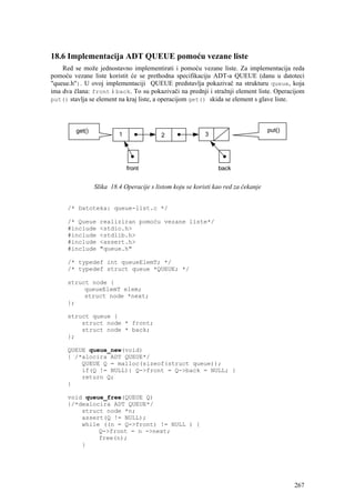 18.6 Implementacija ADT QUEUE pomoću vezane liste
    Red se može jednostavno implementirati i pomoću vezane liste. Za implementacija reda
pomoću vezane liste koristit će se prethodna specifikaciju ADT-a QUEUE (danu u datoteci
"queue.h"). U ovoj implementaciji QUEUE predstavlja pokazivač na strukturu queue, koja
ima dva člana: front i back. To su pokazivači na prednji i stražnji element liste. Operacijom
put() stavlja se element na kraj liste, a operacijom get() skida se element s glave liste.




               Slika 18.4 Operacije s listom koju se koristi kao red za čekanje


      /* Datoteka: queue-list.c */

      /* Queue    realiziran pomoću vezane liste*/
      #include    <stdio.h>
      #include    <stdlib.h>
      #include    <assert.h>
      #include    "queue.h"

      /* typedef int queueElemT; */
      /* typedef struct queue *QUEUE; */

      struct node {
           queueElemT elem;
           struct node *next;
      };

      struct queue {
          struct node * front;
          struct node * back;
      };

      QUEUE queue_new(void)
      { /*alocira ADT QUEUE*/
          QUEUE Q = malloc(sizeof(struct queue));
          if(Q != NULL){ Q->front = Q->back = NULL; }
          return Q;
      }

      void queue_free(QUEUE Q)
      {/*dealocira ADT QUEUE*/
          struct node *n;
          assert(Q != NULL);
          while ((n = Q->front) != NULL ) {
               Q->front = n ->next;
               free(n);
          }




                                                                                         267
 