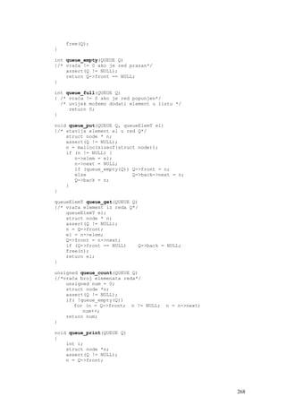 free(Q);
}

int queue_empty(QUEUE Q)
{/* vraća != 0 ako je red prazan*/
    assert(Q != NULL);
    return Q->front == NULL;
}

int queue_full(QUEUE Q)
{ /* vraća != 0 ako je red popunjen*/
  /* uvijek možemo dodati element u listu */
     return 0;
}

void queue_put(QUEUE Q, queueElemT el)
{/* stavlja element el u red Q*/
    struct node * n;
    assert(Q != NULL);
    n = malloc(sizeof(struct node));
    if (n != NULL) {
       n->elem = el;
       n->next = NULL;
       if (queue_empty(Q)) Q->front = n;
       else                Q->back->next = n;
       Q->back = n;
    }
}

queueElemT queue_get(QUEUE Q)
{/* vraća element iz reda Q*/
    queueElemT el;
    struct node * n;
    assert(Q != NULL);
    n = Q->front;
    el = n->elem;
    Q->front = n->next;
    if (Q->front == NULL)    Q->back = NULL;
    free(n);
    return el;
}

unsigned queue_count(QUEUE Q)
{/*vraća broj elemenata reda*/
    unsigned num = 0;
    struct node *n;
    assert(Q != NULL);
    if( !queue_empty(Q))
       for (n = Q->front; n != NULL;   n = n->next)
          num++;
    return num;
}

void queue_print(QUEUE Q)
{
    int i;
    struct node *n;
    assert(Q != NULL);
    n = Q->front;




                                                      268
 