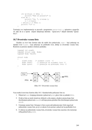 if( Q->front == NULL )
               printf( "Red je prazann" );
           else do {
               printf( "%d, ", n->elem );
               n = n->next;
           } while( n != NULL );
           printf( "n" );
      }

Testiranje ove implementacije se provodi s programom queue-test.c, opisanim u pogavlju
16, tako da se u njemu umjeto uključenja datoteke "queue-arr.c" uključi datoteka "queue-
list.c".


18.7 Dvostruko vezana lista
     Ukoliko se čvor liste formira tako da sadrži dva pokazivača, next - koji pokazuje na
sljedeći čvor i prev - koji pokazuje na prethodni čvor, dobije se dvostruko vezana lista.
Realizira se pomoću sljedeće strukture podataka:

      typedef int elemT;
      typedef struct node Node;
      typedef Node *DLIST;

      struct node
      {
           elemT elem;        /* element liste */
           Node *next;          /* pokazuje na sljedeći čvor */
           Node *prev;          /* pokazuje na prethodni čvor */
      }




                             Slika 18.5 Dvostruko vezana lista



Veze među čvorovima ilustrira slika 18.5. Karakteristike prikazane liste su:
   1. Pokazivač next krajnjeg elementa i pokazivač prev glave liste su jednaki NULL.
   2. Ovakvu listu se može iterativno obilaziti u oba smjera, od glave prema kraju liste
      (korištenjem pokazivača next) i od kraja prema početku liste (korištenjem pokazivača
      prev).
   3. Umetanje unutar liste i brisanje iz liste se provodi jednostavnije i brže nego kod
      jednostruko vezane liste, jer je u svakom čvoru poznat pokazivač na prethodni čvor.
   4. U odnosu na jednostruko vezanu listu, dvostruko vezana lista zauzima više memorije
      (zbog pokazivača prev) .




                                                                                            269
 