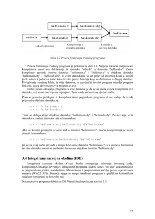 Slika 3.2 Proces formiranja izvršnog programa

     Proces formiranja izvršnog programa je prikazan na slici 3.2. Najprije leksički pretprocesor
kompilatora unosi sve deklaracije iz datoteke "stdio.h" u datoteku "hellosub.c". Zatim
kompilator prevodi izvorne datoteke "hellomain.c" i "hellosub.c" u objektne datoteke
"hellomain.obj" i "hellosub.obj". U ovim datotekama se uz prijevod izvornog koda u strojni
jezik nalaze i podaci o tome kako izvršiti poziv funkcija koje su definirane u drugoj datoteci.
Povezivanje strojnog kôda, iz obje datoteke, u zajednički izvršni program obavlja program
link.exe, kojeg skriveno poziva program cl.exe.
     Dobra strana odvajanja programa u više datoteka je da se ne mora uvijek kompilirati sve
datoteke, već samo one koje su mijenjane. To se može ostvariti na sljedeći način:
Prvo se pomoću preklopke /c kompilatorskom pogonskom programu cl.exe zadaje da izvrši
prijevod u objektne datoteke, tj.

      c:> cl /c hellomain.c
      c:> cl /c hellosub.c

Time se dobiju dvije objektne datoteke: "hellomain.obj" i "hellosub.obj". Povezivanje ovih
datoteka u izvršnu datoteku vrši se komandom:

      c:> cl hellomain.obj hellosub.obj /Fe"hello.exe"

Ako se kasnije promijeni izvorni kôd u datoteci "hellomain.c", proces kompiliranja se može
ubrzati komandnom:

      c:> cl hellomain.c hellosub.obj /Fe"hello.exe"

jer se na ovaj način prevodi u strojni kôd samo datoteka "hellomain.c", a u procesu formiranja
izvršne datoteke koristi se prethodno formirana objektna datoteka "hellosub.obj".


3.4 Integrirana razvojna okolina (IDE)
     Integrirana razvojna okolina Visual Studio omogućuje editiranje izvornog koda,
kompiliranje, linkanje, izvršenje i dibagiranje programa. Sadrži sustav "on-line" dokumentacije
o programskom jeziku, standardnim bibliotekama i programskom sučelju prema operativnom
sustavu (Win32 API). Pomoću njega se mogu izrađivati programi s grafičkim korisničkim
sučeljem i programi za konzolni rad.
Nakon poziva programa dobije se IDE Visual Studio prikazan na slici 3.3.




                                                                                              27
 