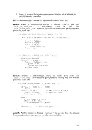 5. Ako se vrši umetanje i brisanje čvorova samo na početku liste, tada je bolje rješenje
       koristiti jednostruko vezanu listu.

Kroz dva primjera bit će pokazano kako se implementira dvostruko vezana lista.

Primjer:   Prikana      je    implementacija   funkcija   za    umetanje   čvora   na    glavi   liste
(dlist_add_front_node)     i      odstranjivanje     čvora       na      glavi     liste
(dlist_delete_front_node). Uočite da je potrebno izvršiti nešto više operacija nego kod
jednostruko vezane liste.

      void dlist_add_front_node(DLIST *pList, Node *n)
      {
          if(n != NULL) /* izvrši samo ako je alociran čvor */
          {
              n->next = *pList;
              n->prev = NULL;
              if(*pList != NULL)
                 (*pList)->prev = n;
              *pList = n;
          }
      }

      void dlist_delete_front_node(DLIST *pList)
      {
          Node *tmp = *pList;
          if(*pList != NULL) {
              *pList = (*pList)->next;
              if(*pList != NULL)
                 (*pList)->prev = NULL;
              freeNode(tmp);
          }
      }


Primjer:    Prikazana        je   implementacija   funkcija    za   brisanje   čvora    unutar   liste
(dlist_delete_node). Uočite da se ova operacija izvršava efikasnije nego kod primjene
jednostruko vezane liste.

      void dlist_delete_node(DLIST *pList, Node *n)
      {
          if(*pList == NULL || n == NULL)
              return;
          if(*pList == n) {          /* ako n pokazuje glavu */
             *pList = n->next;       /* odstrani glavu */
             *plist->prev = NULL;
          }
          else {
             n->prev->next = n->next;
             if(n->next != NULL)
                n->next->prev = n->prev;
          }
          freeNode(n);    /* dealociraj čvor */
      }


Zadatak: Napišite funkciju za brisanje i umetanje čvora na kraju liste. Za testiranje
implementacije koristite isti program kao kod jednostruko vezane liste.




                                                                                                 270
 