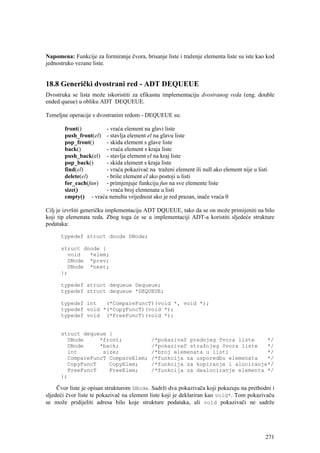 Napomena: Funkcije za formiranje čvora, brisanje liste i traženje elementa liste su iste kao kod
jednostruko vezane liste.


18.8 Generički dvostrani red - ADT DEQUEUE
Dvostruka se lista može iskoristiti za efikasnu implementaciju dvostranog reda (eng. double
ended queue) u obliku ADT DEQUEUE.

Temeljne operacije s dvostranim redom - DEQUEUE su:

       front()        - vraća element na glavi liste
       push_front(el) - stavlja element el na glavu liste
       pop_front()    - skida element s glave liste
       back()         - vraća element s kraja liste
       push_back(el) - stavlja element el na kraj liste
       pop_back()     - skida element s kraja liste
       find(el)       - vraća pokazivač na traženi element ili null ako element nije u listi
       delete(el)     - briše element el ako postoji u listi
       for_each(fun) - primjenjuje funkciju fun na sve elemente liste
       size()         - vraća broj elemenata u listi
       empty() - vraća nenultu vrijednost ako je red prazan, inače vraća 0

Cilj je izvršiti generičku implementaciju ADT DQUEUE, tako da se on može primijeniti na bilo
koji tip elemenata reda. Zbog toga će se u implementaciji ADT-a koristiti sljedeće strukture
podataka:

      typedef struct dnode DNode;

      struct dnode {
        void   *elem;
        DNode *prev;
        DNode *next;
      };

      typedef struct dequeue Dequeue;
      typedef struct dequeue *DEQUEUE;

      typedef int   (*CompareFuncT)(void *, void *);
      typedef void *(*CopyFuncT)(void *);
      typedef void (*FreeFuncT)(void *);


      struct dequeue {
        DNode     *front;                   /*pokazivač prednjeg čvora liste    */
        DNode     *back;                    /*pokazivač stražnjeg čvora liste   */
        int        size;                    /*broj elemenata u listi            */
        CompareFuncT CompareElem;           /*funkcija za usporedbu elemenata   */
        CopyFuncT    CopyElem;              /*funkcija za kopiranje i alociranje*/
        FreeFuncT    FreeElem;              /*funkcija za dealociranje elementa */
      };

     Čvor liste je opisan strukturom DNode. Sadrži dva pokazivača koji pokazuju na prethodni i
sljedeći čvor liste te pokazivač na element liste koji je deklariran kao void*. Tom pokazivaču
se može pridijeliti adresa bilo koje strukture podataka, ali void pokazivači ne sadrže




                                                                                            271
 