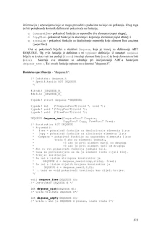 informaciju o operacijama koje se mogu provoditi s podacima na koje oni pokazuju. Zbog toga
će biti potrebno da korisnik definira tri pokazivača na funkcije;
    o    CompareElem - pokazivač funkcije za usporedbu dva elementa (poput strcpy),
    o    CopyElem - pokazivač funkcije za alociranje i kopiranje elementa (poput strdup) i
    o    FreeElem - pokazivač funkcije za dealociranje memorije koju element liste zauzima
         (popot free).
     Ovi se pokazivači bilježei u strukturi Dequeue, koja je temelj za definiranje ADT
DEQUEUE. Tip ovih funkcija je definiran s tri typedef definicije. U structuri Dequeue
bilježe se i pokazivači na prednji (front) i stražnji element liste (back) te broj elemenata u listi
(size).       Sadržaje ove strukture se određuje pri inicijalizaciji ADT-a funkcijom
dequeue_new(). Ta i ostale funkcije opisane su u datoteci "dequeue.h".


Datoteka specifikacije - "dequeue.h":

        /* Datoteka: dequeue.h
         * Specifikacija ADT DEQUEUE
         */

        #ifndef _DEQUEUE_H_
        #define _DEQUEUE_H_

        typedef struct dequeue *DEQUEUE;

        typedef int   (*CompareFuncT)(void *, void *);
        typedef void *(*CopyFuncT)(void *);
        typedef void (*FreeFuncT)(void *);

        DEQUEUE dequeue_new(CompareFuncT Compare,
                            CopyFuncT Copy, FreeFuncT Free);
        /* Konstruktor ADT DEQUEUE
         * Argumenti:
         *   Free - pokazivač funkcije za dealociranje elementa liste
         *   Copy - pokazivač funkcije za alociranje elementa liste
         *   Compare - pokazivač funkcije za usporedbu elemenata liste
         *             vraća 0 ako su elementi jednaki,
         *                  <0 ako je prvi element manji od drugoga
         *                  >0 ako je prvi element veći od drugoga
         * Ako su svi pokazivači funkcija jednaki nuli,
         * tada se podrazumijeva se da je element liste cijeli broj.
         * Primjer korištenja:
         * Za rad s listom stringova konstruktor je
         *      DEQUEUE d = dequeue_new(strcmp,strdup, free);
         * Za rad s listom cijelih brojeva konstruktor je
         *      DEQUEUE d = dequeue_new(0,0,0);
         * i tada se void pokazivači tretiraju kao cijeli brojevi
         */

        void dequeue_free(DEQUEUE d);
        /* Destruktor DEQUEUE d */

        int dequeue_size(DEQUEUE d);
        /* Vraća veličunu DEQUEUE d*/

        int dequeue_empty(DEQUEUE d);
        /* Vraća 1 ako je DEQUEUE d prazan, inače vraća 0*/




                                                                                                272
 