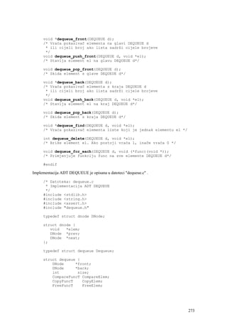 void *dequeue_front(DEQUEUE d);
     /* Vraća pokazivač elementa na glavi DEQUEUE d
      * ili cijeli broj ako lista sadrži cijele brojeve
      */
     void dequeue_push_front(DEQUEUE d, void *el);
     /* Stavlja element el na glavu DEQUEUE d*/

     void dequeue_pop_front(DEQUEUE d);
     /* Skida element s glave DEQUEUE d*/

     void *dequeue_back(DEQUEUE d);
     /* Vraća pokazivač elementa s kraja DEQUEUE d
      * ili cijeli broj ako lista sadrži cijele brojeve
      */
     void dequeue_push_back(DEQUEUE d, void *el);
     /* Stavlja element el na kraj DEQUEUE d*/

     void dequeue_pop_back(DEQUEUE d);
     /* Skida element s kraja DEQUEUE d*/

     void *dequeue_find(DEQUEUE d, void *el);
     /* Vraća pokazivač elementa liste koji je jednak elementu el */

     int dequeue_delete(DEQUEUE d, void *el);
     /* Briše element el. Ako postoji vraća 1, inače vraća 0 */

     void dequeue_for_each(DEQUEUE d, void (*func)(void *));
     /* Primjenjuje funkciju func na sve elemente DEQUEUE d*/

     #endif

Implementacija ADT DEQUEUE je opisana u datoteci "dequeue.c" .

     /* Datoteka: dequeue.c
      * Implementacija ADT DEQUEUE
      */
     #include <stdlib.h>
     #include <string.h>
     #include <assert.h>
     #include "dequeue.h"

     typedef struct dnode DNode;

     struct dnode {
        void   *elem;
        DNode *prev;
        DNode *next;
     };

     typedef struct dequeue Dequeue;

     struct dequeue {
         DNode     *front;
         DNode     *back;
         int        size;
         CompareFuncT CompareElem;
         CopyFuncT    CopyElem;
         FreeFuncT    FreeElem;




                                                                       273
 