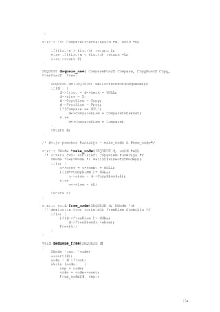 };

static int CompareInternal(void *a, void *b)
{
    if((int)a > (int)b) return 1;
    else if((int)a < (int)b) return -1;
    else return 0;
}

DEQUEUE dequeue_new( CompareFuncT Compare, CopyFuncT Copy,
FreeFuncT Free)
{
    DEQUEUE d=(DEQUEUE) malloc(sizeof(Dequeue));
    if(d ) {
        d->front = d->back = NULL;
        d->size = 0;
        d->CopyElem = Copy;
        d->FreeElem = Free;
        if(Compare == NULL)
            d->CompareElem = CompareInternal;
        else
            d->CompareElem = Compare;
    }
    return d;
}

/* dvije pomoćne funkcije - make_node i free_node*/

static DNode *make_node(DEQUEUE d, void *el)
{/* stvara čvor koristeći CopyElem funkciju */
    DNode *n=(DNode *) malloc(sizeof(DNode));
    if(n) {
        n->prev = n->next = NULL;
        if(d->CopyElem != NULL)
            n->elem = d->CopyElem(el);
        else
            n->elem = el;
    }
    return n;
}

static void free_node(DEQUEUE d, DNode *n)
{/* dealocira čvor koristeći FreeElem funkciju */
    if(n) {
        if(d->FreeElem != NULL)
            d->FreeElem(n->elem);
        free(n);
    }
}

void dequeue_free(DEQUEUE d)
{
    DNode *tmp, *node;
    assert(d);
    node = d->front;
    while (node)   {
        tmp = node;
        node = node->next;
        free_node(d, tmp);




                                                             274
 
