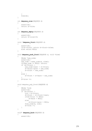 }
    free(d);
}

int dequeue_size(DEQUEUE d)
{
    assert(d);
    return d->size;
}

int dequeue_empty(DEQUEUE d)
{
    assert(d);
    return d->size==0;
}

void *dequeue_front(DEQUEUE d)
{
    assert(d);
    if(d->front) return d->front->elem;
    else return NULL;
}

void dequeue_push_front(DEQUEUE d, void *elem)
{
    DNode *new_node;
    assert(d);
    new_node = make_node(d, elem);
    if(new_node == NULL) return;
    if (d->front) {
        new_node->next = d->front;
        d->front->prev = new_node;
        d->front = new_node;
    }
    else {
        d->front = d->back = new_node;
    }
    d->size ++;
}

void dequeue_pop_front(DEQUEUE d)
{
    DNode *old;
    assert(d);
    if (d->front) {
        old = d->front;
        d->front = d->front->next;
        if(d->front == NULL)
            d->back = NULL;
        else
            d->front->prev = NULL;
        free_node(d, old);
        d->size --;
    }
}

void* dequeue_back(DEQUEUE d)
{
    assert(d);




                                                 275
 