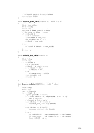 if(d->back) return d->back->elem;
    else return NULL;
}

void dequeue_push_back(DEQUEUE d, void * elem)
{
    DNode *new_node;
    DNode *last;
    assert(d);
    new_node = make_node(d, elem);
    if(new_node == NULL) return;
    if (d->back) {
        last = d->back;
        last->next = new_node;
        new_node->prev = last;
        d->back = new_node;
    }
    else {
        d->front = d->back = new_node;
    }
    d->size++;
}

void dequeue_pop_back(DEQUEUE d)
{
    DNode *old;
    assert(d);
    if (d->back) {
        old = d->back;
        d->back = d->back->prev;
        if(d->back == NULL)
            d->front = NULL;
        else
            d->back->next = NULL;
        free_node(d, old);
        d->size--;
    }
}

int dequeue_delete(DEQUEUE d, void * elem)
{
    DNode *tmp;
    assert(d);
    tmp = d->front;
    while (tmp) {
        /*prvo pronađi element*/
        if ((*d->CompareElem)(tmp->elem, elem) != 0)
            tmp = tmp->next;
        /*element u čvoru tmp*/
        else if(tmp == d->front) {
            dequeue_pop_front(d); break;
        }
        else if(tmp == d->back){
            dequeue_pop_back(d); break;
        }
        else {
            if (tmp->prev) tmp->prev->next = tmp->next;
            if (tmp->next) tmp->next->prev = tmp->prev;
            free_node(d, tmp);




                                                          276
 