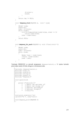 d->size--;
                 break;
             }
         }
         return tmp != NULL;
     }

     void *dequeue_find(DEQUEUE d, void * elem)
     {
         DNode* node;
         assert(d);
         node = d->front;
         while (node){
             if((*d->CompareElem)(node->elem, elem) == 0)
                 return node->elem;
             node = node->next;
         }
         return NULL;
     }


     void dequeue_for_each(DEQUEUE d, void (*func)(void *))
     {
         DNode* node;
         assert(d);
         node = d->front;
         while (node)
         {
             DNode *next = node->next;
             (*func) (node->elem);
             node = next;
         }
     }

Testiranje DEQUEUE se provedi programom dequeue-teststr.c. U njemu korisnik
proizvoljno umeće ili briše stringove u dvostranom redu.

     Datoteka: dequeue-teststr.c
     #include <stdio.h>
     #include <stdlib.h>
     #include <string.h>
     #include <assert.h>
     #include "dequeue.h"

     void upute(void)
     {
         printf ("Izbornik:n"
             "   1 Umetni ime sprijeda n"
             "   2 Umetni ime straga n"
             "   3 Odstrani sprijedan"
             "   4 Odstrani stragan"
             "   0 Krajn");
     }

     void print_elem(void *el)
     {printf("%s ", (char*)el);}

     void dequeue_print(DEQUEUE D)
     {




                                                                        277
 