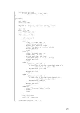 if(!dequeue_empty(D))
        dequeue_for_each(D, print_elem);
}

int main()
{
    int izbor;
    char elem[255];

    DEQUEUE D = dequeue_new(strcmp, strdup, free);

    upute();
    printf("? ");
    scanf("%d", &izbor);

    while (izbor != 0) {

       switch(izbor) {

        case 1:
            printf("Otkucaj ime: ");
            scanf("n%s", elem);
            dequeue_push_front(D, elem);
            printf("%s ubacen u red.n", elem);
            dequeue_print(D);
            break;
        case 2:
            printf("Otkucaj ime: ");
            scanf("n%s", elem);
            dequeue_push_back(D, elem);
            printf("%s ubacen u red.n", elem);
            dequeue_print(D);
            break;
        case 3:
            if (!dequeue_empty(D)) {
                printf("Bit ce %s odstranjen sprijeda.n",
                       (char *) dequeue_front(D));
                dequeue_pop_front(D);
            }
            dequeue_print(D);
            break;
        case 4:
            if (!dequeue_empty(D)) {
                printf("Bit ce %s odstranjen straga.n",
                        (char *)dequeue_back(D));
                dequeue_pop_back(D);
            }
            dequeue_print(D);
            break;
        default:
            printf("Pogresan Izbor.nn");
            upute();
            break;
       }

       printf("n? ");
       scanf("%d", &izbor);
    }
    if(dequeue_find(D, "ivo")) {




                                                             278
 