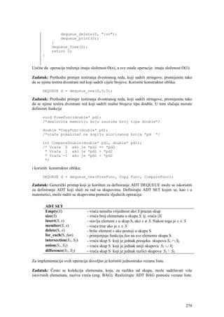 dequeue_delete(D, "ivo");
                   dequeue_print(D);
             }
             dequeue_free(D);
             return 0;
      }


Uočite da operacije traženja imaju složenost O(n), a sve ostale operacije imaju složenost O(1).

Zadatak: Prethodni primjer testiranja dvostranog reda, koji sadrži stringove, promijenite tako
da se njime testira dvostrani red koji sadrži cijele brojeve. Koristite konstruktor oblika:

      DEQUEUE d = dequeue_new(0,0,0);

Zadatak: Prethodni primjer testiranja dvostranog reda, koji sadrži stringove, promijenite tako
da se njime testira dvostrani red koji sadrži realne brojeve tipa double. U tom slučaju morate
definirati funkcije

      void FreeFunc(double* pd);
      /*dealocira memoriju koju zauzima broj tipa double*/

      double *CopyFunc(double* pd);
      /*vraća pokazivač na kopiju alociranog broja *pd                     */

      int CompareDouble(double* pd1, double* pd1);
      /* Vraća 0 ako je *pd1 == *pd2
       * Vraća 1 ako je *pd1 > *pd2
       * Vraća -1 ako je *pd1 < *pd2
       */

i koristiti konstruktor oblika;

      DEQUEUE d = dequeue_new(FreeFunc, Copy Func, CompareFunc);

Zadatak: Generički pristup koji je korišten za definiranje ADT DEQUEUE može se iskoristiti
za definiranje ADT koji služi za rad sa skupovima. Definirajte ADT SET kojim se, kao i u
matemetici, može raditi sa skupovima pomoću sljedećih operacija:

          ADT SET
          Empty(S)                - vraća nenultu vrijednost ako S prazan skup
          size(S)                 - vraća broj elemenata u skupu S, tj. vraća |S|
          insert(S, x)            - stavlja element x u skup S, ako x ∉ S. Nakon toga je x ∈ S
          member(S, x)            - vraća true ako je x ∈ S
          delete(S, x)            - briše element x ako postoji u skupu S
          for_each(S, fun)        - primjenjuje funkciju fun na sve elemente skupa S
          intersection(S1, S2)    - vraća skup S koji je jednak presjeku skupova S1 ∩ S2
          union(S1, S2)           - vraća skup S koji je jednak uniji skupova S1 ∪ S2
          difference(S1, S2)      - vraća skup S koji je jednak razlici skupova S1  S2

Za implementaciju ovih operacija dovoljno je koristiti jednostruko vezanu listu.

Zadatak: Često se kolekcija elemenata, koja, za razliku od skupa, može sadržavati više
istovrsnih elemenata, naziva vreća (eng. BAG). Realizirajte ADT BAG pomoću vezane liste.




                                                                                             279
 