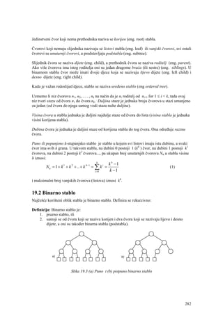 Jedinstveni čvor koji nema prethodnika naziva se korijen (eng. root) stabla.

Čvorovi koji nemaju slijednika nazivaju se listovi stabla (eng. leaf) ili vanjski čvorovi, svi ostali
čvorovi su unutarnji čvorovi, a predstavljaju podstabla (eng. subtree).

Slijednik čvora se naziva dijete (eng. child), a prethodnik čvora se naziva roditelj (eng. parent).
Ako više čvorova ima istog roditelja oni su jedan drugome braća (ili sestre) (eng. siblings). U
binarnom stablu čvor može imati dvoje djece koja se nazivaju lijevo dijete (eng. left child) i
desno dijete (eng. right child).

Kada je važan redoslijed djece, stablo se naziva uređeno stablo (eng ordered tree).

Uzmemo li niz čvorova n1, n2, . . . , nk na način da je ni roditelj od ni+1 for 1 ≤ i < k, tada ovaj
niz tvori stazu od čvora n1 do čvora nk. Duljina staze je jednaka broju čvorova u stazi umanjeno
za jedan (od čvora do njega samog vodi staza nulte duljine).

Visina čvora u stablu jednaka je duljini najdulje staze od čvora do lista (visina stabla je jednaka
visini korijena stabla).

Dubina čvora je jednaka je duljini staze od korijena stabla do tog čvora. Ona određuje razinu
čvora.

Puno ili popunjeno k-stupanjsko stablo je stablo u kojem svi listovi imaju istu dubinu, a svaki
čvor ima svih k grana. U takvom stablu, na dubini 0 postoji 1 (k0 ) čvor, na dubini 1 postoji k1
čvorova, na dubini 2 postoji k2 čvorova..., pa ukupan broj unutarnjih čvorova Nu u stablu visine
h iznosi:
                                           h
                                                      k h −1
        N u = 1 + k 1 + k 2 + .. + k h −1 = ∑ k i =                                    (1)
                                          i =0         k −1

i maksimalni broj vanjskih čvorova (listova) iznosi kh.


19.2 Binarno stablo
Najčešće korišteni oblik stabla je binarno stablo. Definira se rekurzivno:

Definicija: Binarno stablo je:
    1. prazno stablo, ili
    2. sastoji se od čvora koji se naziva korijen i dva čvora koji se nazivaju lijevo i desno
         dijete, a oni su također binarna stabla (podstabla).




                         Slika 19.3 (a) Puno i (b) potpuno binarno stablo




                                                                                                 282
 