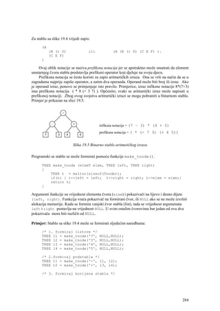 Za stablo sa slike 19.4 vrijedi zapis:

      (A
           (B () D)                  ili           (A (B () D) (C E F) ).
           (C E F)
      )

     Ovaj oblik notacije se naziva prefiksna notacija jer se apstraktno može smatrati da element
unutarnjeg čvora stabla predstavlja prefiksni operator koji djeluje na svoju djecu.
     Prefiksna notacija se često koristi za zapis aritmetičkih izraza. Ona se vrši na način da se u
zagradama najprije zapiše operator, a zatim dva operanda. Operand može biti broj ili izraz. Ako
je operand izraz, ponovo se primjenjuje isto pravilo. Primjerice, izraz infiksne notacije 8*(7+3)
ima prefiksnu notaciju ( * 8 (+ 3 7) ). Općenito, svaki se aritmetički izraz može napisati u
prefiksnoj notaciji. Zbog ovog svojstva aritmetički izrazi se mogu pohraniti u binarnom stablu.
Primjer je prikazan na slici 19.5.




                                           infiksna notacija = (7 – 3) * (4 + 5)
                                           prefiksna notacija = ( * (- 7 3) (+ 4 5))


                           Slika 19.5 Binarno stablo aritmetičkog izraza

Programski se stablo se može formirati pomoću funkcije make_tnode().

      TREE make_tnode (elemT elem, TREE left, TREE right)
      {
          TREE t = malloc(sizeof(Tnode));
          if(t) { t->left = left; t->right = right; t->elem = elem;}
          return t;
      }

Argumenti funkcije su vrijednost elementa čvora (elem) i pokazivači na lijevo i desno dijete
(left, right). Funkcija vraća pokazivač na formirani čvor, ili NULL ako se ne može izvršiti
alokacija memorije. Kada se formira vanjski čvor stabla (list), tada se vrijednost argumenata
left i right postavlja na vrijednost NULL. U svim ostalim čvorovima bar jedan od ova dva
pokazivača mora biti različit od NULL.

Primjer: Stablo sa slike 19.4 može se formirati sljedećim naredbama:

      /* 1. formiraj listove */
      TREE l1 = make_tnode('7',            NULL,NULL);
      TREE l2 = make_tnode('3',            NULL,NULL);
      TREE l3 = make_tnode('4',            NULL,NULL);
      TREE l4 = make_tnode('5',            NULL,NULL);

      /* 2.formiraj podstabla */
      TREE t1 = make_tnode('-', l1, l2);
      TREE t2 = make_tnode('+', l3, l4);

      /* 3. formiraj korijena stabla */




                                                                                               284
 