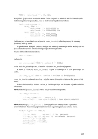 TREE t = make_tnode('*', t1, t2);

Varijabla t je pokazivač na korijen stabla. Ostale varijable su pomoćne pokazivačke varijable
za formiranje listova i podstabala. Isto se može ostvariti jednom naredbom:

      TREE t = make_tnode('*',
            make_tnode('-',
                  make_tnode('7',            NULL,NULL) ),
                  make_tnode('3',            NULL,NULL) )),
            make_tnode('+',
                  make_tnode('4',            NULL,NULL),
                  make_tnode('5',            NULL,NULL))
            );

Uočite da se u ovom slučaju poziv funkcije make_tnode() obavlja prema prije opisanoj
prefiksnoj notaciji stabla.
    U prethodnom primjeru korisnik obavlja sve operacije formiranja stabla. Kasnije će biti
pokazano kako se može automatizirati postupak formiranja stabla.
Prazno stablo se formira naredbom:

      TREE     t = NULL;

pa funkcija

      int tree_is_empty(TREE t) {return t == NULL;}

vraća nulu ako je stablo prazno, ili nenultu vrijednost ako je stablo nije prazno.
     Korisna je i funkcija tree_is_leaf() kojom se određuje da li čvor predstavlja list
stabla.

      int tree_is_leaf(TREE t) {return !(t->left || t->right);}

tree_is_leaf()vraća nulu ako čvor t nije list stabla, ili nenultu vrijednost ako je čvor t list
stabla.
    Rekurzivna definicija stabala čini da je većinu operacija nad stablom najlakše definirati
rekurzivno.
Primjer: Funkcija tree_size(t) vraća broj čvorova binarnog stabla.

      int tree_size(TREE t)
      {
          if(tree_is_empty(t))   return 0 ;
          else return 1 + tree_size(t->left) + tree_size(t->right);
      }

Primjer: Funkcija print_prefiks() ispisuje prefiksnu notaciju stabla koje sadrži
aritmetički izraz. Realizirana je prema rekurzivnom algoritmu prefiksne notacije stabla.

      void print_prefiks (TREE t)
      {
          if(t == NULL)       {printf(" () "); return;}
          if(tree_is_leaf(t)) {printf("%c ",t->elem); return;}
          printf("( %c ",t->elem);
          print_prefiks (t->left);
          print_prefiks (t->right);
          printf(" )");




                                                                                            285
 