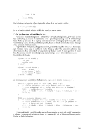 free( t );
            }
            return NULL;
      }

Kod primjene ove funkcije treba uvijek voditi računa da se ona koristi u obliku

      t = tree_delete(t);

jer na taj način t postaje jednako NULL, što označava prazno stablo.

19.2.4 Vrednovanje aritmetičkog izraza
     Gotovo svi moderni kompilatori i interpreteri, u prvoj fazi kompiliranja, pretvaraju izvorni
kôd u oblik koji je podesan za optimiranje kôda i generiranje strojnog kôda ili interpretiranje
kôda. Praksa je pokazala da je najbolji način da se izvorni kod najprije pretvori u jedan oblik
"sintaktičkog" stabla. Dio tog sintaktičkog stabla, kojim se bilježi aritmetičke izraze, sličan je
ovdje opisanom binarnom stablu.
     U prethodnim primjerima, zbog jednostavnosti, element čvora je bio tipa char. Ako se pak
želi formirati stablo koje će sadržavati realne brojeve, tada treba izmijeniti definiciju tipa
elementa čvora. Kod aritmetičkih izraza potrebno je da čvor sadrži ili znak operatora ili realni
broj. To se može ostvariti tipom koji je unija elemenata tipa char (ili int) i tipa double.
Koristit će se definicija:

      typedef union elemT {
           int op;
           double num;
      } elemT;

      typedef struct tnode {
          elemT   elem;
          struct tnode * left;
          struct tnode * right;
      } Tnode, *TREE;


Za formiranje čvora koristit će se funkcije make_opnode() i make_numnode().

      TREE make_opnode (int op, TREE left, TREE right)
      {   /* formira unutarnji čvor koji sadrži operator op*/
          /* vraća pokazivač na taj čvor, ili NULL ako je greška*/
          TREE t = malloc(sizeof(Tnode));
          if(t) { t->left = left; t->right = right; t->elem.op = op;}
          return t;
      }

      TREE make_numnode (double num)
      {   /* formira vanjski čvor koji sadrži realni broj - num*/
          /* vraća pokazivač na taj čvor, ili NULL ako je greška */
          TREE t = malloc(sizeof(Tnode));
          if(t) { t->left = NULL; t->right = NULL; t->elem.num = num;}
          return t;
      }

    Programski jezici Lisp i Sheme koriste prefiksnu notaciju za zapis svih svojih konstrukcija,
a pohrana i izračunavanje vrijednosti izraza (tzv. evaluacija) vrši se obilaskom binarnog stabla.
Koristi se sljedeći algoritam:




                                                                                              288
 