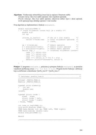 Algoritam: Vrednovanje aritmetičkog izraza koji je zapisan u binarnom stablu
     Temeljni slučaj: Ako čvor sadrži operand, vrati vrijednost operanda
     Pravilo rekurzije: Ako čvor sadrži operator, rekurzivno dobavi lijevi i desni operand,
     izvrši operaciju koju određuje operator i vrati rezultat

Ovaj algoritam je implementiran u funkciji evaluate().

      double evaluate(TREE t)
      { /* vraća vrijednost izraza koji je u stablu t*/
          double x,y;
          int op;

           if(tree_is_leaf(t))              /* ako je t list stabla                */
               return t->elem.num;          /* vrati vrijednost operanda           */
                                            /* inače,                              */

           op = t->elem.op;          /* dobavi operator            */
           x = evaluate(t->left);    /* dobavi lijevi operand      */
           y = evaluate(t->right);   /* dobavi desni operand       */
           switch (op) {             /* izračunaj vrijednost izraza*/
               case '+': return x+y;
               case '-': return x-y;
               case '*': return x*y;
               case '/': return (y == 0)? 0 : x/y;
               default: printf("nGreska"); return 0;
           }
      }

Primjer: U programu evaluate.c, pokazana je primjena funkcije evaluate() za proračun
vrijednosti prefiksnog izraza (*(- 7.5 3)(+ 4 5.1)). Program koristi funkcije i definicije
koje su definirane u datotekama "prefix_tree.h" i "prefix_tree.c".

      /***************************************************************/
      /* Datoteka: prefix_tree.h                                     */
      /***************************************************************/
      #ifndef _PREFIX_TREE_H_
      #define _PREFIX_TREE_H_

      typedef union elementip
      {    int op;
           double num;
      }elemT;

      typedef struct tnode {
          elemT   elem;
          struct tnode * left;
          struct tnode * right;
      } Tnode, *TREE;

      int tree_is_leaf(TREE t);
      void print_prefiks (TREE t);
      TREE make_opnode (int op, TREE left, TREE right);
      TREE make_numnode (double num);
      double evaluate(TREE t);

      #endif

      /***************************************************************/




                                                                                        289
 