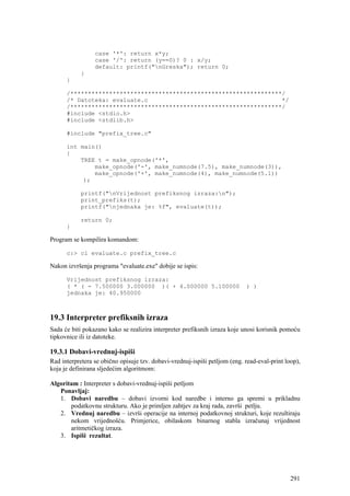 case '*': return x*y;
                 case '/': return (y==0)? 0 : x/y;
                 default: printf("nGreska"); return 0;
            }
      }

      /************************************************************/
      /* Datoteka: evaluate.c                                      */
      /************************************************************/
      #include <stdio.h>
      #include <stdlib.h>

      #include "prefix_tree.c"

      int main()
      {
          TREE t = make_opnode('*',
              make_opnode('-', make_numnode(7.5), make_numnode(3)),
              make_opnode('+', make_numnode(4), make_numnode(5.1))
           );

            printf("nVrijednost prefiksnog izraza:n");
            print_prefiks(t);
            printf("njednaka je: %f", evaluate(t));

            return 0;
      }

Program se kompilira komandom:

      c:> cl evaluate.c prefix_tree.c

Nakon izvršenja programa "evaluate.exe" dobije se ispis:

      Vrijednost prefiksnog izraza:
      ( * ( - 7.500000 3.000000 )( + 4.000000 5.100000                       ) )
      jednaka je: 40.950000



19.3 Interpreter prefiksnih izraza
Sada će biti pokazano kako se realizira interpreter prefiksnih izraza koje unosi korisnik pomoću
tipkovnice ili iz datoteke.

19.3.1 Dobavi-vrednuj-ispiši
Rad interpretera se obično opisuje tzv. dobavi-vrednuj-ispiši petljom (eng. read-eval-print loop),
koja je definirana sljedećim algoritmom:

Algoritam : Interpreter s dobavi-vrednuj-ispiši petljom
   Ponavljaj:
   1. Dobavi naredbu – dobavi izvorni kod naredbe i interno ga spremi u prikladnu
       podatkovnu strukturu. Ako je primljen zahtjev za kraj rada, završi petlju.
   2. Vrednuj naredbu – izvrši operacije na internoj podatkovnoj strukturi, koje rezultiraju
       nekom vrijednošću. Primjerice, obilaskom binarnog stabla izračunaj vrijednost
       aritmetičkog izraza.
   3. Ispiši rezultat.




                                                                                              291
 