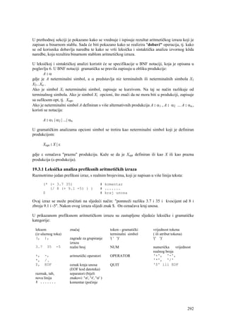 U prethodnoj sekciji je pokazano kako se vrednuje i ispisuje rezultat aritmetičkog izraza koji je
zapisan u binarnom stablu. Sada će biti pokazano kako se realizira "dobavi" operacija, tj. kako
se od korisnika dobavlja naredba te kako se vrši leksička i sintaktička analiza izvornog kôda
naredbe, koja rezultira binarnom stablom aritmetičkog izraza.

U leksičkoj i sintaktičkoj analizi koristit će se specifikacije u BNF notaciji, koja je opisana u
poglavlju 6. U BNF notaciji gramatička se pravila zapisuju u obliku produkcije:
       A:α
gdje je A neterminalni simbol, a α predstavlja niz terminalnih ili neterminalnih simbola X1
X2...Xn .
Ako je simbol Xi neterminalni simbol, zapisuje se kurzivom. Na taj se način razlikuje od
terminalnog simbola. Ako je simbol Xi opcioni, što znači da ne mora biti u produkciji, zapisuje
sa sufiksom opt, tj. Xopt.
Ako je neterminalni simbol A definiran s više alternativnih produkcija A : α1 , A : α2 ... A : αn.,
koristi se notacija:

       A : α1 | α2 | ...| αn

U gramatičkim analizama opcioni simbol se tretira kao neterminalni simbol koji je definiran
produkcijom:

       Xopt : X | ε

gdje ε označava "praznu" produkciju. Kaže se da je Xopt definiran ili kao X ili kao prazna
produkcija (ε-produkcija).

19.3.1 Leksička analiza prefiksnih aritmetičkih izraza
Razmotrimo jedan prefiksni izraz, s realnim brojevima, koji je napisan u više linija teksta:

       (* (- 3.7 35)                               # komentar
          (/ 8 (+ 9.1 -5) ) )                      # .......
       $                                           # kraj unosa

Ovaj izraz se može pročitati na sljedeći način: "pomnoži razliku 3.7 i 35 i kvocijent od 8 i
zbroja 9.1 i -5". Nakon ovog izraza slijedi znak $. On označava kraj unosa.

U prikazanom prefiksnom aritmetičkom izrazu su zastupljene sljedeće leksičke i gramatičke
kategorije:

 leksem                   značaj                        token - gramatički   vrijednost tokena
 (iz ulaznog toka)                                      terminalni simbol    ( ili atribut tokena)
 (, ),                    zagrade za grupiranje         '( ' ')'             '(' ')'
                          izraza
 3.7     35     -5        realni broj                   NUM                  numerička     vrijednost
                                                                             realnog broja
 +,     -,                aritmetički operatori         OPERATOR             '+', '-',
 *,     /,                                                                   '*', '/'
 $,     EOF               oznak kraja unosa             QUIT                 '$' ili EOF
                          (EOF kod datoteka)
 razmak, tab,             separatori (bijeli
 nova linija              znakovi: 'n', 't', 'n' )
 # .......                komentar (počinje




                                                                                                     292
 