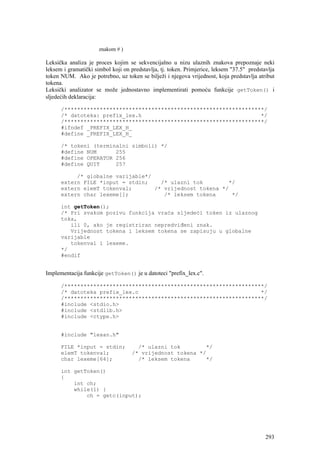 znakom # )

Leksička analiza je proces kojim se sekvencijalno u nizu ulaznih znakova prepoznaje neki
leksem i gramatički simbol koji on predstavlja, tj. token. Primjerice, leksem "37.5" predstavlja
token NUM. Ako je potrebno, uz token se bilježi i njegova vrijednost, koja predstavlja atribut
tokena.
Leksički analizator se može jednostavno implementirati pomoću funkcije getToken() i
sljedećih deklaracija:

      /**************************************************************/
      /* datoteka: prefix_lex.h                                     */
      /**************************************************************/
      #ifndef _PREFIX_LEX_H_
      #define _PREFIX_LEX_H_

      /* tokeni (terminalni simboli) */
      #define NUM      255
      #define OPERATOR 256
      #define QUIT     257

           /* globalne varijable*/
      extern FILE *input = stdin;    /* ulazni tok        */
      extern elemT tokenval;       /* vrijednost tokena */
      extern char lexeme[];           /* leksem tokena     */

      int getToken();
      /* Pri svakom pozivu funkcija vraća sljedeći token iz ulaznog
      toka,
         ili 0, ako je registriran nepredviđeni znak.
         Vrijednost tokena i leksem tokena se zapisuju u globalne
      varijable
         tokenval i lexeme.
      */
      #endif


Implementacija funkcije getToken() je u datoteci "prefix_lex.c".

      /**************************************************************/
      /* datoteka prefix_lex.c                                      */
      /**************************************************************/
      #include <stdio.h>
      #include <stdlib.h>
      #include <ctype.h>


      #include "lexan.h"

      FILE *input = stdin;            /* ulazni tok        */
      elemT tokenval;               /* vrijednost tokena */
      char lexeme[64];                /* leksem tokena     */

      int getToken()
      {
          int ch;
          while(1) {
              ch = getc(input);




                                                                                            293
 