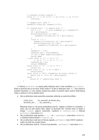 /* preskoči bijele znakove */
                     if(ch == ' ' || ch =='t' || ch =='n' || ch =='r')
                         continue;

                     /* zapamti prvi znak */
                     lexeme[0]=(char)ch; lexeme[1]='0';

                     if (isdigit(ch)) { /* dobavi broj */
                         int i = 1;     /* prva znamenka je u lexeme[0]*/
                         ch = getc(input);
                         while(isdigit(ch) && i<62) {
                             lexeme[i++]=(char)ch; ch = getc(input);
                         }
                         if(ch == '.') {
                            lexeme[i++]=(char)ch; ch = getc(input);
                            while(isdigit(ch) && i<62){
                                lexeme[i++]=(char)ch; ch = getc(input);
                            }
                         }
                         lexeme[i] = '0';
                         tokenval.num = atof(lexeme);
                         if (ch != EOF) ungetc(ch,input);
                         return NUM;
                     } else if(ch == '+' || ch == '-'
                            || ch == '*' || ch == '/' ) {
                         tokenval.op = ch;
                         return OPERATOR;
                     }else if(ch == '(' || ch == ')') {
                         return ch;
                     }else if(ch == '$' || ch == EOF) {
                         return QUIT;
                     }else if(ch == '#'){ /*komentar do kraja linije */
                         while (ch != 'n') ch = getc(input);
                     }else
                        return 0; /* nedozvoljen znak */
               }
        }

     U funkciji getToken() se unutar petlje dobavlja znak iz toka naredbom getc(input).
Petlja se ponavlja ako su na ulazu "bijeli znakovi" ili ako je dobavljen znak '#', koji označava
početak komentara. U svim ostalim slučajevima petlja se prekida nakon analize dobavljenog
znaka, a analiza se vrši na sljedeći način:
    •       Ako je dobavljeni znak numerička znamenka, dobavlja se realni broj oblika:

                realni_broj :      niz_znamenki decimalni_dioopt
                decimalni_dio :    . niz_znamenki opt

            Bilježenje broja se vrši prema prethodnom pravilu: najprije se bilježi niz znamenki, a
            zatim, ako iza njih slijedi točka, bilježi se decimalni dio. Leksem broja se bilježi u
            stringu lexeme, njegova numerička vrijednost u tokenval.num, a funkcija
            getToken() vraća token NUM.
    •       Ako je dobavljeni znak operator +, -, * ili / , getToken() vraća token OPERATOR,
            a vrijednost tokena bilježi u tokenval.op.
    •       Ako je dobavljeni znak lijeva ili desna zagrada, getToken() vraća ASCII vrijednost
            znaka, što služi kao oznaka tokena.
    •       Ako je dobavljeni znak &, ili ako je kraj datoteke, getToken() vraća token QUIT.




                                                                                              294
 