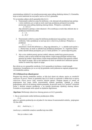 neterminalnog simbola (L) na temelju poznavanja samo jednog sljedećeg tokena (1). Gramatika,
koja se može analizirati na ovaj način, naziva se LL(1) gramatika.
Tri su temeljna zahtjeva da bi gramatika bila LL(1):
    1. Neterminalni simbol ne smije biti definiran s više alternativnih produkcija koje počinju
         s istim simbolom, jer se tada ne može znati koju produkciju primijeniti na temelju
         poznavanja samo jednog sljedećeg ulaznog tokena. Primjerice, u produkciji
                A:tB|tC
         obje alternative počinju s istim tokenom t. Ova restrikcija se može lako otkloniti ako se
         produkcija transformira oblik
               A : t A1
               A1 : B | C

    2. Neterminalni simbol ne smije biti definiran produkcijom koja počinje s tim istim
       simbolom. Takve produkcije se nazivaju lijevo rekurzivne produkcije. Primjerice, u
       produkciji
            A: x | A+x
       neterminal A može biti definiran s x, zbog toga alternativa, A + x, također može početi s
       x. Prema tome, ne može se odrediti koju produkciju primijeniti. To vrijedi bez obzira
       koliko ulaznih tokena poznajemo, jer se A može proširiti s A+x proizvoljan broj puta.

    3. Ako u nizu simbola postoji opcioni simbol, odnosno simbol koja generira praznu
       rečenicu, tada se mora razlikovati skup tokena s kojim mogu počinjati rečenice koje
       generira taj simbol i skup tokena s kojim mogu počinjati rečenice koje generira simbol
       koji slijedi iza njega. Ako to nije ispunjeno ne može se odrediti da li analizirati opcioni
       simbol ili simbol koji slijedi iza njega.

Bez obzira na ove gramatičke restrikcije, LL(1) gramatika je korištena u izradi mnogih
interpretera i kompilatora, jer se za ovaj tip gramatike može jednostavno napisati program koji
vrši sintaktičku analizu.

19.3.4 Rekurzivno silazni parser
Program koji obavlja sintaktičku analizu, za bilo koji ulazni niz tokena, naziva se sintaktički
analizator ili parser. Parser za gramatiku tipa LL(1) može se realizirati u obliku koji se naziva
rekurzivno silazni parser (eng, recursive descent parser). Program parsera se sastoji od
potprograma koji imaju imena neterminalnih simbola gramatike. Zadatak je svakog
potprograma, počevši od startnog simbola gramatike, da provjeri može li se "proširiti" rečenična
forma s desnom stranom produkcije, a na temelju poznavanja sljedećeg ulaznog tokena.
Formalno se taj postupak može opisati na sljedećim algoritmom:

Algoritam: Definiranje rekurzivno silaznog parsera za LL(1) gramatiku

1. Ako je neterminalni simbol definiran produkcijom oblika
       A:α
gdje je α općenito predstavlja niz od jedan ili više tokena ili neterminalnih simbola, potprogram
A() ima oblik:

      A() {   Analiziraj α ; }

Analiziraj α; simbolički označava naredbu koja ima oblik:

      Ako je α token t, tada




                                                                                               297
 