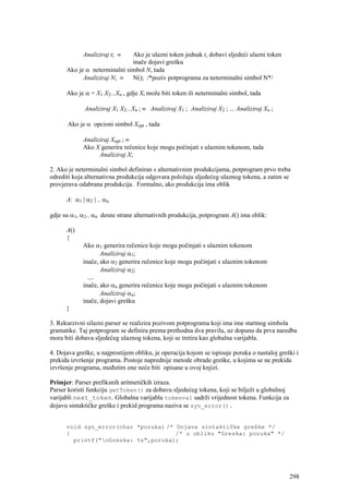 Analiziraj t; ≡  Ako je ulazni token jednak t, dobavi sljedeći ulazni token
                              inače dojavi grešku
      Ako je α neterminalni simbol N, tada
            Analiziraj N; ≡ N(); /*poziv potprograma za neterminalni simbol N*/

      Ako je α = X1 X2...Xn , gdje Xi može biti token ili neterminalni simbol, tada

             Analiziraj X1 X2...Xn ; ≡ Analiziraj X1 ; Analiziraj X2 ; ... Analiziraj Xn ;

       Ako je α opcioni simbol Xopt , tada

             Analiziraj Xopt ; ≡
             Ako X generira rečenice koje mogu počinjati s ulaznim tokenom, tada
                   Analiziraj X;

2. Ako je neterminalni simbol definiran s alternativnim produkcijama, potprogram prvo treba
odrediti koja alternativna produkcija odgovara položaju sljedećeg ulaznog tokena, a zatim se
provjerava odabrana produkcija. Formalno, ako produkcija ima oblik

      A: α1 | α2 | .. αn

gdje su α1, α2.. αn desne strane alternativnih produkcija, potprogram A() ima oblik:

      A()
      {
             Ako α1 generira rečenice koje mogu počinjati s ulaznim tokenom
                    Analiziraj α1;
             inače, ako α2 generira rečenice koje mogu počinjati s ulaznim tokenom
                    Analiziraj α2;
               ....
             inače, ako αn generira rečenice koje mogu počinjati s ulaznim tokenom
                    Analiziraj αn;
             inače, dojavi grešku
      }

3. Rekurzivni silazni parser se realizira pozivom potprograma koji ima ime startnog simbola
gramatike. Taj potprogram se definira prema prethodna dva pravilu, uz dopunu da prva naredba
mora biti dobava sljedećeg ulaznog tokena, koji se tretira kao globalna varijabla.

4. Dojava greške, u najprostijem obliku, je operacija kojom se ispisuje poruka o nastaloj greški i
prekida izvršenje programa. Postoje naprednije metode obrade greške, u kojima se ne prekida
izvršenje programa, međutim one neće biti opisane u ovoj knjizi.

Primjer: Parser prefiksnih aritmetičkih izraza.
Parser koristi funkciju getToken() za dobavu sljedećeg tokena, koji se bilježi u globalnoj
varijabli next_token. Globalna varijabla tokenval sadrži vrijednost tokena. Funkcija za
dojavu sintaktičke greške i prekid programa naziva se syn_error().


      void syn_error(char *poruka) /* Dojava sintaktičke greške */
      {                               /* u obliku "Greska: poruka" */
        printf("nGreska: %s",poruka);




                                                                                              298
 