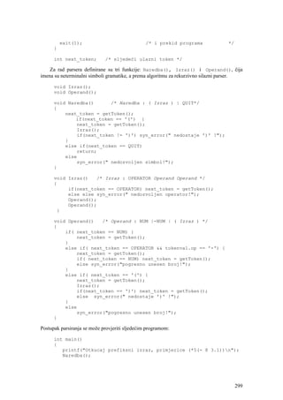 exit(1);                              /* i prekid programa             */
      }

      int next_token;        /* sljedeći ulazni token */

    Za rad parsera definirane su tri funkcije: Naredba(), Izraz() i Operand(), čija
imena su neterminalni simboli gramatike, a prema algoritmu za rekurzivno silazni parser.

      void Izraz();
      void Operand();

      void Naredba()      /* Naredba : ( Izraz ) | QUIT*/
      {
          next_token = getToken();
              if(next_token == '(') {
              next_token = getToken();
              Izraz();
              if(next_token != ')') syn_error(" nedostaje ')' !");
          }
          else if(next_token == QUIT)
              return;
          else
              syn_error(" nedozvoljen simbol!");
      }

      void Izraz()   /* Izraz : OPERATOR Operand Operand */
      {
           if(next_token == OPERATOR) next_token = getToken();
           else else syn_error(" nedozvoljen operator!");
           Operand();
           Operand();
       }

      void Operand()   /* Operand : NUM |-NUM | ( Izraz ) */
      {
          if( next_token == NUM) {
              next_token = getToken();
          }
          else if( next_token == OPERATOR && tokenval.op == '-') {
              next_token = getToken();
              if( next_token == NUM) next_token = getToken();
              else syn_error("pogresno unesen broj!");
          }
          else if( next_token == '(') {
              next_token = getToken();
              Izraz();
              if(next_token == ')') next_token = getToken();
              else syn_error(" nedostaje ')' !");
          }
          else
              syn_error("pogresno unesen broj!");
      }

Postupak parsiranja se može provjeriti sljedećim programom:

      int main()
      {
         printf("Otkucaj prefiksni izraz, primjerice (*5(- 8 3.1))n");
         Naredba();




                                                                                      299
 