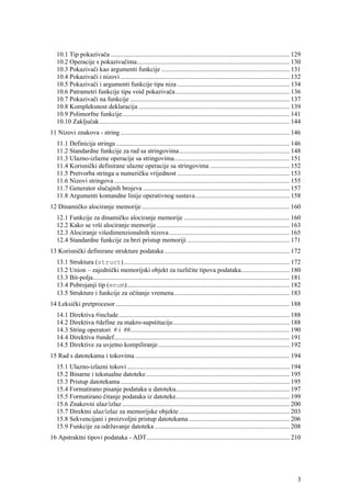 10.1 Tip pokazivača .............................................................................................................. 129
   10.2 Operacije s pokazivačima.............................................................................................. 130
   10.3 Pokazivači kao argumenti funkcije ............................................................................... 131
   10.4 Pokazivači i nizovi ........................................................................................................ 132
   10.5 Pokazivači i argumenti funkcije tipa niza ..................................................................... 134
   10.6 Patrametri funkcije tipa void pokazivača ...................................................................... 136
   10.7 Pokazivači na funkcije .................................................................................................. 137
   10.8 Kompleksnost deklaracija ............................................................................................. 139
   10.9 Polimorfne funkcije....................................................................................................... 141
   10.10 Zaključak..................................................................................................................... 144
11 Nizovi znakova - string ........................................................................................................ 146
   11.1 Definicija stringa ........................................................................................................... 146
   11.2 Standardne funkcije za rad sa stringovima.................................................................... 148
   11.3 Ulazno-izlazne operacije sa stringovima....................................................................... 151
   11.4 Korisnički definirane ulazne operacije sa stringovima ................................................. 152
   11.5 Pretvorba stringa u numeričku vrijednost ..................................................................... 153
   11.6 Nizovi stringova ............................................................................................................ 155
   11.7 Generator slučajnih brojeva .......................................................................................... 157
   11.8 Argumenti komandne linije operativnog sustava.......................................................... 158
12 Dinamičko alociranje memorije ........................................................................................... 160
   12.1 Funkcije za dinamičko alociranje memorije ................................................................. 160
   12.2 Kako se vrši alociranje memorije.................................................................................. 163
   12.3 Alociranje višedimenzionalnih nizova .......................................................................... 165
   12.4 Standardne funkcije za brzi pristup memoriji ............................................................... 171
13 Korisnički definirane strukture podataka ............................................................................. 172
   13.1 Struktura (struct)...................................................................................................... 172
   13.2 Union – zajednički memorijski objekt za različite tipova podataka.............................. 180
   13.3 Bit-polja......................................................................................................................... 181
   13.4 Pobrojanji tip (enum).................................................................................................... 182
   13.5 Strukture i funkcije za očitanje vremena....................................................................... 183
14 Leksički pretprocesor ........................................................................................................... 188
   14.1 Direktiva #include ......................................................................................................... 188
   14.2 Direktiva #define za makro-supstitucije........................................................................ 188
   14.3 String operatori # i ##.................................................................................................. 190
   14.4 Direktiva #undef............................................................................................................ 191
   14.5 Direktive za uvjetno kompiliranje................................................................................. 192
15 Rad s datotekama i tokovima ............................................................................................... 194
   15.1 Ulazno-izlazni tokovi .................................................................................................... 194
   15.2 Binarne i tekstualne datoteke ........................................................................................ 195
   15.3 Pristup datotekama ........................................................................................................ 195
   15.4 Formatirano pisanje podataka u datoteku...................................................................... 197
   15.5 Formatirano čitanje podataka iz datoteke...................................................................... 199
   15.6 Znakovni ulaz/izlaz ....................................................................................................... 200
   15.7 Direktni ulaz/izlaz za memorijske objekte .................................................................... 203
   15.8 Sekvencijani i proizvoljni pristup datotekama .............................................................. 206
   15.9 Funkcije za održavanje datoteka ................................................................................... 208
16 Apstraktni tipovi podataka - ADT........................................................................................ 210




                                                                                                                                            3
 