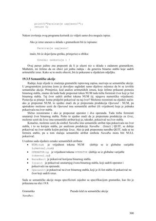 printf("Parsiranje uspjesno!");
            return 0;
      }

Nakon izvršenja ovog programa korisnik će vidjeti samo dva moguća ispisa:

      Ako je izraz unesen u skladu s gramatikom bit će ispisano:

             Parsiranje uspjesno!

      inače, bit će dojavljena greška, primjerice u obliku:

             Greska: nedostaje ) !

     Ovaj parser jedino zna prepoznti da li je ulazni niz u skladu s zadanom gramatikom.
Međutim, mi želimo da on obavi još jednu radnju - da generira binarno stablo koje sadrži
aritmetički izraz. Kako se to može obaviti, bit će pokazano u sljedećem odjeljku.

19.3.5 Semantičke akcije
     Radnje, koje slijede iz značenja gramatički ispravnog zapisa, nazivaju se semantičke akcije.
U programskim jezicima često je dovoljno sagledati samo dijelove rečenice da bi se izvršile
semantičke akcije. Primjerice, kod analize aritmetičkih izraza, koje želimo prikazati pomoću
binarnog stabla, znamo da kada bude prepoznat token NUM tada treba formirati čvor koji je list
binarnog stabla. Taj čvor sadrži atribut tokena NUM (tj. njegovu numeričku vrijednost).
Postavlja se pitanje: kome pridjeliti pokazivač na taj čvor? Možemo rezonirati na sljedeći način:
ako je prepoznat NUM, to ujedno znači da je prepoznata produkcija Operand : NUM, pa
apstraktno možemo uzeti da Operand ima semantički atribut (ili vrijednost) koja je jednaka
pokazivaču na čvor stabla.
     Slično rezoniramo i ako je prepoznat operator i dva operanda. Tada treba formirati
unutarnji čvor binarnog stabla. Pošto to ujedno znači da je prepoznata produkcija za Izraz,
možemo uzeti da Izraz ima semantički atribut koji je, također, pokazivač na čvor stabla.
     Konačno, možemo uzeti da simbol Naredba ima semantički atribut tipa pokazivača na čvor
stabla, i to na korijen stabla, jer analizom produkcije Naredba : (Izraz) | QUIT, se dobije
pokazivač na čvor stabla kojim počinje Izraz. Ako je pak prepoznata naredba QUIT, tada se ne
formira stablo, pa u tom slučaju semantički atribut simbola Naredba mora biti NULL
pokazivač.
Uvedimo sada sljedeće oznake semantičkih atributa:
   • NUM:num je vrijednost tokena NUM               (dobije se iz globalne varijable
      tokenval.num)
   • OPERATOR:op je vrijednost tokena OPERATOR (dobije se iz globalne varijable
      tokenval.op)
   • Naredba:t je pokazivač korijena binarnog stabla.
   • Izraz:t je pokazivač unutarnjeg čvora binarnog stabla, koji sadrži operator i
      pokazivače na operande.
   • Operand:t je pokazivač na čvor binarnog stabla, koji je ili list stabla ili pokazivač na
      čvor koji sadrži izraz.

Sada se semantičke akcije mogu specificirati zajedno sa specifikacijom gramatike, kao što je
prikazana na slici 19.8.

Gramatika                                 Pseudo kôd za semantičke akcije
Naredba :




                                                                                             300
 