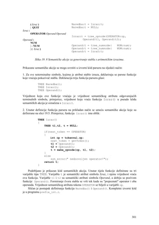 ( Izraz )                          Naredba:t = Izraz:t;
          | QUIT                             Naredba:t = NULL;
Izraz :
          OPERATOR Operand Operand
                                             Izraz:t = tree_opnode(OPERATOR:op,
Operand :                                           Operand:t1, Operand:t2);
      NUM
      | - NUM                                Operand:t = tree_numnode(              NUM:num);
      | ( Izraz )                            Operand:t = tree_numnode(              NUM:num);
                                             Operand:t = Izraz:t;


              Slika 19. 8 Semantičke akcije za generiranje stabla s aritmetičkim izrazima.

Prikazane semantičke akcije se mogu uvrstiti u izvorni kôd parsera na sljedeći način:

1. Za sve neterminalne simbole, kojima je atribut stablo izraza, deklariraju se parsne funkcije
koje vraćaju pokazivač stabla. Deklaracija triju funkcija parsera glasi:

                 TREE Naredba();
                 TREE Izraz();
                 TREE Operand();

Vrijednost koju ove funkcije vraćaju je vrijednost semantičkog atributa odgovarajućih
terminalnih simbola, primjerice, vrijednost koju vraća funkcija Izraz() u pseudo kôdu
semantičkih akcija je označena s Izraz:t.

2. Unutar definicije funkcija parsera na prikladan način se umeću semantičke akcije koje su
definirane na slici 19.5. Primjerice, funkcija Izraz() ima oblik:

                 TREE Izraz()
                 {
                     TREE t1,t2, t = NULL;

                      if(next_token == OPERATOR)
                      {
                          int op = tokenval.op;
                          next_token = getToken();
                           t1 = Operand();
                           t2 = Operand();
                           t = make_opnode(op, t1, t2);
                      }
                      else
                          syn_error(" nedozvoljen operator!");
                      return t;
                 }

     Podebljano je prikazan kôd semantičkih akcija. Unutar tijela funkcije definirane su tri
varijable tipa TREE. Varijabla t je semantički atribut simbola Izraz, i njenu vrijednost vraća
ova funkcija. Varijable t1 i t2 su semantički atributi simbola Operand, a dobiju se pozivom
funkcije Operand(). Formiranje čvora stabla se vrši tek kada su "prepoznati" operator i oba
operanda. Vrijednost semantičkog atributa tokena OPERATOR se bilježi u varijabli op.
     Sličan je postupak definiranja funkcija Naredba() i Operand(). Kompletni izvorni kôd
je u programu prefix_int.c.




                                                                                                301
 