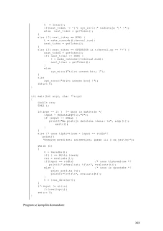 t = Izraz();
               if(next_token != ')') syn_error(" nedostaje ')' !");
               else next_token = getToken();
          }
          else if( next_token == NUM) {
              t = make_numnode(tokenval.num);
              next_token = getToken();
          }
          else if( next_token == OPERATOR && tokenval.op == '-') {
              next_token = getToken();
              if( next_token == NUM) {
                  t = make_numnode(-tokenval.num);
                  next_token = getToken();
              }
              else
                  syn_error("krivo unesen broj !");
          }
          else
              syn_error("krivo unesen broj !");
          return t;
     }


     int main(int argc, char **argv)
     {
         double rez;
         TREE t;

          if(argc == 2) { /* unos iz datoteke */
              input = fopen(argv[1],"r");
              if (input == NULL) {
                 printf("Ne postoji datoteka imena: %s", argv[1]);
                     exit(1);
              }
          }
          else /* unos tipkovnicom - input == stdin*/
             printf(
             "Unesite prefiksni aritmeticki izraz ili $ za krajn>");

          while (1)
          {
              t = Naredba();
              if( t == NULL) break;
              rez = evaluate(t);
              if(input == stdin)             /* unos tipkovnicom */
                 printf("nRezultat: %fn>", evaluate(t));
              else {                         /* unos iz datoteke */
                  print_prefiks (t);
                  printf("n=%fn", evaluate(t));
              }
              t = tree_delete(t);
          }
          if(input != stdin)
              fclose(input);
          return 0;
     }


Program se kompilira komandom:




                                                                        303
 