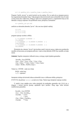 c:> cl prefix_int.c prefix_tree.c prefix_lex.c

Program "prefix_int.exe" se može koristiti na dva načina. Prvi je način da se program pozove
bez argumenata komandne linije. Tada program čeka da korisnik unese aritmetički izraz ili znak
za kraj unosa ($) s tipkovnice. Drugi je način da se program pozove s argumentom koji je ime
datoteke u kojoj je zapisano više prefiksnih izraza, primjerice, komandom

      c:> prefix_int pr.txt

analizira se tekstualna datoteka "pr.txt". Ako ona ima sljedeći sadržaj:

      (* 8 9)
      (* 8 (+ 8 9))
      (+ 8 (+ 8 9))

program ispisuje rezultat u obliku:

      ( * 8.000000 9.000000 )
      =72.000000
      ( * 8.000000 ( + 8.000000 9.000000                   ) )
      =136.000000
      ( + 8.000000 ( + 8.000000 9.000000                   ) )
      =25.000000

    Primijetite da u datoteci "pr.txt" nije korišten znak $, koji pri unosu s tipkovnice predstavlja
naredbu za kraj unosa, jer program prihvaća i znak za kraj datoteke (EOF) kao naredbu za kraja
unosa.

Zadatak: Napišite interpreter infiksnih izraza, za kojeg vrijedi sljedeća gramatika:

       Naredba : Izraz ENTER ;
       Izraz : Clan '+' Izraz | Clan '-' Izraz | Clan
       Clan : Faktor '*' Clan | Faktor '/' Clan | Faktor
       Faktor : NUM | - NUM | ( Izraz )

Tokeni su: ENTER - znak nove linije
      NUM - realni broj
      +,-,*,/ - operatori

Interpreter očekuje da korisnik otkuca aritmetički izraz u infiksnom obliku, primjerice
67.8*(7-9) i da pritisne <enter>, tj znak nove linije. Nakon toga interpreter ispisuje rezultat.

    U analizi ovog zadatka prvo treba primijetiti da prethodna gramatika nije LL(1) jer u
drugom i trećem pravilu postoje zajednički lijevi prefiksi. Zbog toga, treba koristiti
modificiranu gramatiku:

      Naredba : Izraz ENTER
      Izraz : Clan IzrazOptopt
      IzrazOpt : '+' Izraz
               | '-' Izraz
      Clan : Faktor ClanOptopt
      ClanOpt: '*' Clan




                                                                                                304
 