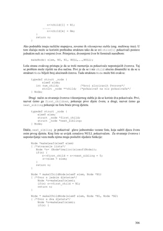 n->child[1] = N1;
               .....
                  n->child[m] = Nm;
          }
          return n;
      }

Ako podstabla imaju različite stupnjeva, zovemo ih višesmjerna stabla (eng. multiway tree). U
tom slučaju može se koristiti prethodna struktura tako da se svi child[i] pokazivači postave
jednakim nuli za i-smjerni čvor. Primjerice, dvosmjerni čvor bi formirali naredbom:

      makeNode( elem, N0, N1, NULL,..,NULL);

Loša strana ovakvog pristupa je da se troši memorija za pokazivače nepostojećih čvorova. Taj
se problem može riješiti na dva načina. Prvi je da se i niz child alocira dinamički te da se u
strukturi Node bilježi broj alociranih čorova. Tada struktura Node može biti ovakva:

      typedef struct _node {
             elemT elem;
         int num_child;                       /*broj alociranih čvorova*/
             struct _node **child;            /*pokazivač na niz pokazivača*/
      } Node;

    Drugi način za stvaranje čvorova višesmjernog stabla je da se koriste dva pokazivača. Prvi,
nazvat ćemo ga first_children, pokazuje prvo dijete čvora, a drugi, nazvat ćemo ga
next_sibling pokazuje na listu braće prvog djeteta.

      typedef struct _node {
          elemT elem;
          struct _node *first_child;
          struct _node *next_sibling;
      } Node;

Dakle, next_sibling je pokazivač glave jednostruko vezane liste, koja sadrži djecu čvora
osim prvog djeteta. Kraj liste se uvijek označava NULL pokazivačem. Za stvaranje čvorova i
uspostavljanje veza među njima mogu poslužiti sljedeće funkcije:

      Node *makeLeaf(elemT elem)
      { /*stvaranje lista*/
         Node *n= (Node*)malloc(sizeof(Node));
         if(n) {
             n->first_child = n->next_sibling = 0;
             n->elem = elem;
         }
         return n;
      }

      Node * make1ChildNode(elemT elem, Node *N1)
      { /*čvor s jednim djetetom*/
          Node *n=makeLeaf(elem);
          if(n) n->first_child = N1;
          return n;
      }

      Node * make2ChildNode(elemT elem, Node *N1, Node *N2)
      { /*čvor s dva djeteta*/
          Node *n=makeLeaf(elem);
          if(n) {




                                                                                           306
 