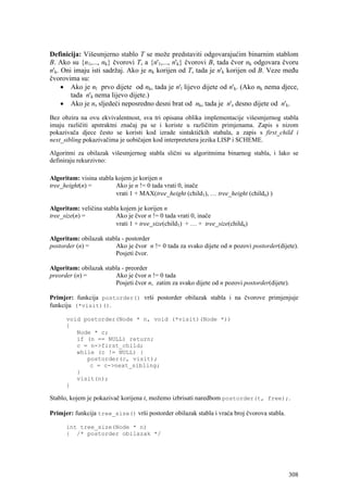 Definicija: Višesmjerno stablo T se može predstaviti odgovarajućim binarnim stablom
B. Ako su {n1,..., nk} čvorovi T, a {n'1,..., n'k} čvorovi B, tada čvor nk odgovara čvoru
n'k. Oni imaju isti sadržaj. Ako je nk korijen od T, tada je n'k korijen od B. Veze među
čvorovima su:
     • Ako je nl prvo dijete od nk, tada je n'l lijevo dijete od n'k. (Ako nk nema djece,
        tada n'k nema lijevo dijete.)
     • Ako je ns sljedeći neposredno desni brat od nk, tada je n's desno dijete od n'k.
Bez obzira na ovu ekvivalentnost, sva tri opisana oblika implementacije višesmjernog stabla
imaju različiti apstraktni značaj pa se i koriste u različitim primjenama. Zapis s nizom
pokazivača djece često se koristi kod izrade sintaktičkih stabala, a zapis s first_child i
next_sibling pokazivačima je uobičajen kod interpretetera jezika LISP i SCHEME.

Algoritmi za obilazak višesmjernog stabla slični su algoritmima binarnog stabla, i lako se
definiraju rekurzivno:

Algoritam: visina stabla kojem je korijen n
tree_height(n) =         Ako je n != 0 tada vrati 0, inače
                         vrati 1 + MAX(tree_height (child1), … tree_height (childn) )

Algoritam: veličina stabla kojem je korijen n
tree_size(n) =           Ako je čvor n != 0 tada vrati 0, inače
                         vrati 1 + tree_size(child1) + … + tree_size(childn)

Algoritam: obilazak stabla - postorder
postorder (n) =         Ako je čvor n != 0 tada za svako dijete od n pozovi postorder(dijete).
                        Posjeti čvor.

Algoritam: obilazak stabla - preorder
preorder (n) =          Ako je čvor n != 0 tada
                        Posjeti čvor n, zatim za svako dijete od n pozovi postorder(dijete).

Primjer: funkcija postorder() vrši postorder obilazak stabla i na čvorove primjenjuje
funkciju (*visit)().

      void postorder(Node * n, void (*visit)(Node *))
      {
         Node * c;
         if (n == NULL) return;
         c = n->first_child;
         while (c != NULL) {
            postorder(c, visit);
             c = c->next_sibling;
         }
         visit(n);
      }

Stablo, kojem je pokazivač korijena t, možemo izbrisati naredbom postorder(t, free);.

Primjer: funkcija tree_size() vrši postorder obilazak stabla i vraća broj čvorova stabla.

      int tree_size(Node * n)
      { /* postorder obilazak */




                                                                                            308
 