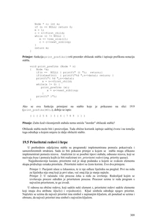 Node * c; int m;
          if (n == NULL) return 0;
          m = 1;
          c = n->first_child;
          while (c != NULL) {
             m += tree_size(c);
             c = c->next_sibling;
          }
          return m;
      }

Primjer: funkcija print_prefiks()vrši preorder obilazak stabla i ispisuje prefiksnu notaciju
stabla.

      void print_prefiks (Node * n)
      {   Node *x;
          if(n == NULL) { printf(" () "); return;}
          if(isLeaf(n)) { printf("%d ",n->data); return; }
          printf("( %d ",n->data);
              x = n->first_child;
          while(x != 0) {
             print_prefiks (x);
                 x = x->next_sibling;
              }
          printf(" )");
      }

Ako se ova funkcija primijeni na              stablo   koje   je   prikazano     na   slici   19.9
(print_prefiks(N0);), dobije se ispis:

      ( 1 ( 2 5 6       ) 3 ( 4 ( 7 8 9        ) ) )

Pitanje: Zašto kod višesmjernih stabala nema smisla "inorder" obilazak stabla?

Obilazak stabla može biti i proizvoljan. Tada obično korisnik ispituje sadržaj čvora i na temelju
toga određuje u kojem smjeru će dalje obilaziti stablo.


19.5 Prioritetni redovi i hrpe
    U prethodnim odjeljcima stabla su programski implementirana pomoću pokazivača i
samoreferentnih struktura. Sada će biti pokazan primjer u kojem se stabla mogu efikasno
implementirati pomoću nizova. Analizirat će se posebni tipovi stabala, odnosno nizova, koji se
nazivaju hrpa i pomoću kojih će biti realizirani tzv. prioritetni redovi (eng. priority queue).
     Najjednostavnije kazano, prioritetni red je skup podataka u kojem se svakom elementu
skupa pridružuje oznaka prioriteta . Prioritetni redovi se često koriste. Evo dva primjera:
      Primjer 1: Pacijenti ulaze u čekaonicu, te iz nje odlaze liječniku na pregled. Prvi na redu
      za liječnika nije onaj koji je prvi ušao, već onaj čije je stanje najteže.
      Primjer 2: U računalu više procesa čeka u redu za izvršenje. Redoslijed kojim se
      izvršavaju procesi određen je prioritetom procesa. Procesor uzima iz reda program s
      najvećim prioritetom, te ga izvodi.
    U odnosu na obične redove, koji sadrže neki element x, prioritetni redovi sadrže elemente
koji imaju dva atributa: ključ(x) i vrijednost(x). Ključ simbola određuje njegov prioritet.
Najčešće se uzima da najveći prioritet ima simbol s najmanjim ključem, ali ponekad se uzima i
obrnuto, da najveći prioritet ima simbol s najvećim ključem.




                                                                                              309
 