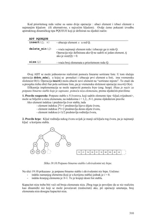 Kod prioritetnog reda važne su samo dvije operacije : ubaci element i izbaci element s
najmanjim ključom (ili alternativno, s najvećim ključem). Ovdje ćemo pokazati izvedbu
apstraktnog dinamičkog tipa PQUEUE koji je definiran na sljedeći način:

      ADT PQUEQUE
      insert(Q, x)                         - ubacuje element x u red Q.

      delete_min(Q)                        - vraća najmanji element reda i izbacuje ga iz reda Q.
                                           Operacija nije definirana ako Q ne sadrži ni jedan element, tj
                                           ako je size(Q) = 0.

      size(Q)                              - vraća broj elemenata u prioritetnom redu Q.



    Ovaj ADT se može jednostavno realizirati pomoću linearne sortirane liste. U tom slučaju
operacija delete_min(), u kojoj se pronalazi i izbacuje prvi element u listi, ima vremensku
složenost O(1). Operacija insert() mora ubaciti novi element na “sortirano mjesto”. To znači da
u prosjeku treba obići bar pola sortirane liste, pa je vremenska složenost operacije insert() O(n).
    Efikasnija implementacija se može napraviti pomoću hrpe (eng. heap). Hrpa je naziv za
potpuno binarno stablo koje je zapisano pomoću niza elemenata, prema sljedećim pravilima:
1. Pravilo rasporeda: Potpuno stablo s N čvorova, koji sadrže elemente tipa <ključ,vrijednost>,
može se bilježiti u nizu elemenata, na indeksima i = 1,2,..N-1, prema sljdedećem pravilu:
    Ako element indeksa i predstavlja čvor stabla, tada
            - element indeksa 2*i+1 predstavlja lijevo dijete čvora,
            - element indeksa 2*i+2 predstavlja desno dijete čvora,
            - element indeksa (i-1)/2 predstavlja roditelja čvora,

2. Pravilo hrpe: Ključ roditalja nekog čvora uvijek je manji od ključa tog čvora, pa je najmanji
ključ u korijenu stabla.

                                      13



                       21                       16



             24                  31        19        69



        65        26        32                                13   21   16   24   31   19   69   65   26   32




                             Slika 19.10 Potpuno binarno stablo i ekvivalentni niz hrpe.

Na slici 19.10 prikazano je potpuno binarno stablo i ekvivalentni niz hrpe. Uočimo:
    - indeks namanjeg elementa (koji je u korijenu stabla) jednak je i = 0.
    - indeks kranjeg elementa je N-1. To je krajnji desni list stabla.

Kapacitet niza treba biti veći od broja elemenata niza. Zbog toga je povoljno da se niz realizira
kao dinamički niz koji se može povećavati (realocirati) ako, pri operaciji umetanja, broj
elemenata niza dosegne kapacitet niza.




                                                                                                                310
 