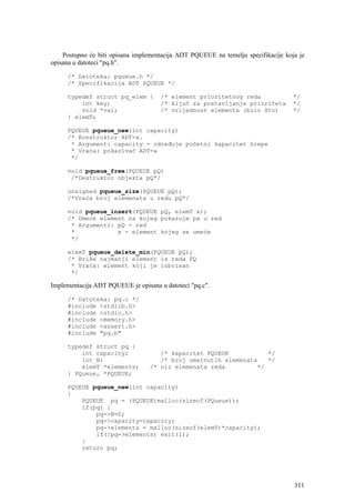 Postupno će biti opisana implementacija ADT PQUEUE na temelju specifikacije koja je
opisana u datoteci "pq.h".

     /* Datoteka: pqueue.h */
     /* Specifikacija ADT PQUEUE */

     typedef struct pq_elem {         /* element prioritetnog reda                 */
         int key;                     /* ključ za postavljanje prioriteta          */
         void *val;                   /* vrijednost elementa (bilo što)            */
     } elemT;

     PQUEUE pqueue_new(int capacity)
     /* Konstruktor ADT-a.
      * Argument: capacity - određuje početni kapacitet hrepe
      * Vraća: pokazivač ADT-a
      */

     void pqueue_free(PQUEUE pQ)
      /*Destruktor objekta pQ*/

     unsigned pqueue_size(PQUEUE pQ);
     /*Vraća broj elemenata u redu pQ*/

     void pqueue_insert(PQUEUE pQ, elemT x);
     /* Umeće element na kojeg pokazuje px u red
      * Argumenti: pQ - red
      *            x - element kojeg se umeće
      */

     elemT pqueue_delete_min(PQUEUE pQ);
     /* Briše najmanji element iz reda PQ
      * Vraća: element koji je izbrisan
      */

Implementacija ADT PQUEUE je opisana u datoteci "pq.c".

     /* Datoteka: pq.c */
     #include <stdlib.h>
     #include <stdio.h>
     #include <memory.h>
     #include <assert.h>
     #include "pq.h"

     typedef struct pq {
         int capacity;               /* kapacitet PQUEUE           */
         int N;                      /* broj umetnutih elemenata   */
         elemT *elements;         /* niz elemenata reda         */
     } PQueue, *PQUEUE;

     PQUEUE pqueue_new(int capacity)
     {
         PQUEUE pq = (PQUEUE)malloc(sizeof(PQueue));
         if(pq) {
             pq->N=0;
             pq->capacity=capacity;
             pq->elements = malloc(sizeof(elemT)*capacity);
             if(!pq->elements) exit(1);
         }
         return pq;




                                                                                   311
 