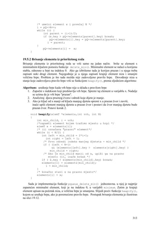 /* umetni element x i povećaj N */
           i = pQ->N++;
           while (i) {
               int parent = (i-1)/2;
               if (x.key > pQ->elements[parent].key) break;
                   pQ->elements[i].key = pQ->elements[parent].key;
                  i = parent;
           }
               pQ->elements[i] = x;
      }

19.5.2 Brisanje elementa iz prioritetnog reda
Brisanje elementa iz prioritetnog reda se vrši samo na jedan način: briše se element s
minimalnim ključem pomoću funkcije delete_min(). Minimalni element se nalazi u korijenu
stabla, odnosno u hrpi na indeksu 0. Ako ga izbrišemo tada je korijen prazan i u njega treba
zapisati neki drugi element. Najzgodnije je u njega zapisati krajnji element niza i smanjiti
veličinu hrpe. Problem je što tada možda nije zadovoljeno pravilo hrpe. Dovođenje niza u
stanje koje zadovoljava pravilo hrpe vrši se funkcijom heapify(), prema sljedećem algoritmu:

Algoritam: uređenje hrpe kada vrh hrpe nije u skladu s pravilom hrpe
   1. Započni s indeksom koji predstavlja vrh hrpe. Spremi taj element u varijablu x. Nadalje
       se uzima da je vrh hrpe "prazan".
   2. Analiziraj djecu praznog čvora i odredi koje dijete je manje.
   3. Ako je ključ od x manji od ključa manjeg djeteta spremi x u prazan čvor i završi,
       inače upiši element manjeg djeteta u prazan čvor i postavi da čvor manjeg djeteta bude
       prazan čvor. Ponovi korak 2.

      void heapify(elemT *elements,int vrh, int N)
      {
          int min_child, i = vrh;
          /*zapamti element kojem tražimo mjesto u hrpi */
          elemT x = elements[i];
          /* (i) označava "prazni" element*/
          while (i < N/2) {
             int left = min_child = 2*i+1;
               int right = left + 1;
              /* Prvo odredi indeks manjeg djeteta - min_child */
              if ( (left < N-1)
                   && (elements[left].key > elements[right].key) )
                  min_child = right;
              /* Ako je min_child manji od x, upiši ga na prazno
                 mjesto (i), inače break */
             if ( x.key < elements[min_child].key) break;
             elements[i] = elements[min_child];
               i = min_child;
          }
          /* konačno stavi x na prazno mjesto*/
          elements[i] = x;
      }

     Sada je implementacija funkcije pqueue_delete_min() jednostavna. u njoj je najprije
zapamćen minimalni element, koji je na indeksu 0, u varijabli minimum. Zatim je krajnji
element upisan na početak niza, a veličina hrpe je smanjena. Slijedi poziv funkcije heapify(),
kojom se uređuje hrpa, ako je poremećeno pravilo hrpe. Postupak brisanja elementa je ilustriran
na slici 19.12.




                                                                                           313
 