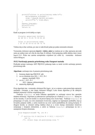 printf("nIzlaz iz prioritetnog reda:n");
                while(pqueue_size(pQ)) {
                elem = pqueue_delete_min(pQ);
                printf("%d ", elem.key);
            }
            pqueue_free(pQ);
            printf("n");
            return 0;
      }

Kada se program izvrši dobije se ispis:

      Slucajno generirani brojevi:
      42 68 35 1 70 25 79 59 63 65

      Izlaz iz prioritetnog reda:
      1 25 35 42 59 63 65 68 70 79

Vidimo da je izlaz sortiran, jer smo iz reda brisali jedan po jedan minimalni element.

Vremenska složenost operacija insert() i delete_min() je malena jer se obje operacije provode
samo po jednoj stazi od vrha do dna hrpe ili obrnuto. Kod potpunog stabla duljina staze iznosi
log2(n+1)-1. Pošto nas zanima asimptotska vrijednost (za veliki n), vremenska složenost
iznosi O(log2n).

19.5.3 Sortiranje pomoću prioritetnog reda i heapsort metoda
Prethodni prinjer testiranja ADT PQUEUE pokazuje kako se može izvršiti sortiranje pomoću
prioritetnog reda

Algoritam: sortiranje niza A pomoću prioritetnog reda
    1. formiraj objekt tipa PQUEUE pQ.
    2. za sve elemente niza A[i], i =0,1,..N-1
            pqueue_insert(pQ, A[i])
    3. za sve i =0,1,..N-1
            A[i] = pqueue_deletemin(pQ);
    4. dealociraj objekt pQ

Ovaj algoritam ima vremensku složenost O(n logn), jer se u njemu n puta ponavljaju operacije
umetanja i brisanja, a one imaju složenost O(logn). Loša strana algoritma je da zahtijeva
dodatnu memoriju veličine originalnog niza.
     Funkcija heapify() se može efikasno upotrijebiti za sortiranje nizova bez upotrebe
dodatne memorije. Algoritam je jednostavan i primijenjen je u funkciji heapsort(). Sastoji se
od dva koraka. U prvom koraku se od proizvoljnog niza stvara hrpa. Funkcija heapify() se
primjenjuje n/2 puta, na svim unutarnjim čvorovima, najprije na najmanjem podstablu, koji je
trivijalno potpuno stablo, a zatim iterativno na svim većim podstablima do samog korijena. U
drugom koraku se element nultog indeksa (koji je u ovom slučaju minimalan) iterativno
zamjenjuje s krajnjim elementom, a zatim se funkcija heapify() primjenjuje na niz s
umanjenim brojem elemenata.

      void heapsort(elemT *A, int N )
      {
         /* sortira niz A duljine N -> A[i] > A[i+1]*/
             int i;
           /*1. stvari hrpu od postojeceg niza */




                                                                                          315
 