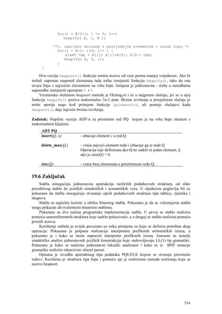 for(i = N/2-1; i >= 0; i--)
                  heapify( A, i, N );

            /*2. zamijeni minimum s posljednjim elementom i uredi hrpu */
              for(i = N-1; i>0; i-- ) {
                 elemT tmp = A[i]; A[i]=A[0]; A[0]= tmp;
                 heapify( A, 0, i);
              }
      }

     Ova verzija heapsort() funkcije sortira nizove od veće prema manjoj vrijednosti. Ako bi
trebali suprotan raspored elemenata tada treba izmijeniti funkciju heapify(), tako da ona
stvara hrpu s najvećim elementom na vrhu hrpe. Izmjena je jednostavna - treba u naredbama
usporedbe zamijeniti operatore < i >.
     Vremenska složenost heapsort metode je O(nlog2n) i to u najgorem slučaju, jer se u njoj
funkcija heapify() poziva maksimalno 3n/2 puta. Brzina izvršenja u prosječnom slučaju je
nešto sporija nego kod primjene funkcije quicksort(), ali postoje slučajevi kada
heapsort() daje najveću brzinu izvršenja.

Zadatak: Napišite verziju ADT-a za prioritetni red PQ kojem je na vrhu hrpe element s
maksimalnim ključem.
     ADT PQ
     insert(Q, x)           - ubacuje element x u red Q.

     delete_max(Q,)         - vraća najveći element reda i izbacuje ga iz reda Q
                            Operacija nije definirana ako Q ne sadrži ni jedan element, tj
                            ako je size(Q) = 0.

     size(Q)                - vraća broj elemenata u prioritetnom redu Q.


19.6 Zaključak
     Stabla omogućuju jednostavnu apstrakciju različitih podatkovnih struktura, od slike
porodičnog stabla do jezičkih sintaktičkih i semantičkih veza. U sljedećem poglavlju bit će
pokazano da stabla omogućuju stvaranje općih podatkovnih struktura tipa tablice, rječnika i
skupova.
     Stabla se najčešće koriste u obliku binarnog stabla. Pokazano je da se višesmjerna stabla
mogu prikazati ekvivalentnim binarnim stablima.
     Pokazana su dva načina programske implementacije stabla. U prvoj se stablo realizira
pomoću samoreferentnih struktura koje sadrže pokazivače, a u drugoj se stablo realizira pomoću
prostih nizova.
     Korištenje stabala je uvijek povezano uz neku primjenu za koju se definira potreban skup
operacija. Pokazana je potpuna realizacija interpretera prefiksnih aritmetičkih izraza, a
pokazano je i kako se može napraviti interpreter prefiksnih izraza. Izneseni su temelji
sintaktičke analize jednostavnih jezičkih konstrukcija koje zadovoljavaju LL(1) tip gramatike.
Pokazano je kako se realizira jednostavni leksički analizator i kako se iz BNF notacije
gramatike realizira rekurzivno silazni parser.
     Opisana je izvedba apstraktnog tipa podataka PQUEUE kojom se stvaraju prioritetni
redovi. Korištena je struktura tipa hrpe i pomoću nje je realizirana metoda sortiranja koja se
naziva heapsort.




                                                                                             316
 