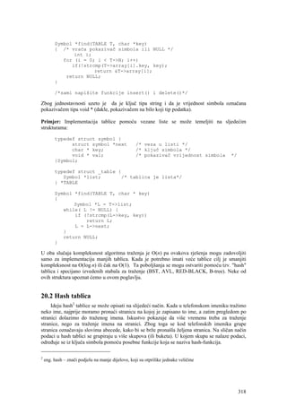 Symbol *find(TABLE T, char *key)
         { /* vraća pokazivač simbola ili NULL */
                int i;
            for (i = 0; i < T->N; i++)
               if(!strcmp(T->array[i].key, key);
                       return &T->array[i];
             return NULL;
         }

         /*sami napišite funkcije insert() i delete()*/

Zbog jednostavnosti uzeto je da je ključ tipa string i da je vrijednost simbola označana
pokazivačem tipa void * (dakle, pokazivačem na bilo koji tip podatka).

Primjer: Implementacija tablice pomoću vezane liste se može temeljiti na sljedećim
strukturama:

         typedef struct symbol {
               struct symbol *next                  /* veza u listi */
               char * key;                          /* ključ simbola */
               void * val;                          /* pokazivač vrijednost simbola     */
         }Symbol;

         typedef struct _table {
            Symbol *list;       /* tablica je lista*/
         } *TABLE

         Symbol *find(TABLE T, char * key)
         {
                Symbol *L = T->list;
            while( L != NULL) {
                if (!strcmp(L->key, key))
                    return L;
                L = L->next;
            }
            return NULL;
         }

U oba slučaja kompleksnost algoritma traženja je O(n) pa ovakova rješenja mogu zadovoljiti
samo za implementaciju manjih tablica. Kada je potrebno imati veće tablice cilj je smanjiti
kompleksnost na O(log n) ili čak na O(1). Ta poboljšanja se mogu ostvariti pomoću tzv. "hash"
tablica i specijano izvedenih stabala za traženje (BST, AVL, RED-BLACK, B-tree). Neke od
ovih struktura upoznat ćemo u ovom poglavlju.


20.2 Hash tablica
     Ideju hash2 tablice se može opisati na slijedeći način. Kada u telefonskom imeniku tražimo
neko ime, najprije moramo pronaći stranicu na kojoj je zapisano to ime, a zatim pregledom po
stranici dolazimo do traženog imena. Iskustvo pokazuje da više vremenu treba za traženje
stranice, nego za traženje imena na stranici. Zbog toga se kod telefonskih imenika grupe
stranica označavaju slovima abecede, kako bi se brže pronašla željena stranica. Na sličan način
podaci u hash tablici se grupiraju u više skupova (ili buketa). U kojem skupu se nalaze podaci,
određuje se iz ključa simbola pomoću posebne funkcije koja se naziva hash-funkcija.

2
    eng. hash – znači podjelu na manje dijelove, koji su otprilike jednake veličine




                                                                                             318
 