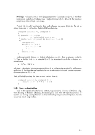 Definicija: Funkcija hash(k,m) raspodjeljuje argument k u jedan od m skupova, sa statistički
    uniformnom razdiobom. Funkcija vraća vrijednost iz intervala i ∈ [0..m-1]. Ta vrijednost
    označava da string pripada i-tom skupu.

     Postoji više izvedbi hash-funkcije koje zadovoljavaju navedenu definiciju. Za rad sa
stringovima ovdje će biti korišten sljedeći oblik hash-funkcije:

      unsigned hash(char *s, unsigned m)
      {
      /* Argument: s – string
       *           m - maksimalni broj grupa
       * Vraća: hash vrijednost iz intervala [0..m-1]
       */
          unsigned x=0;
          while(*s != '0') {
              s = *s + 31 * x;
              k++;
          }
          return x % m;
      }

    Može se primijetiti sličnost ove funkcije s funkcijom rand(), koja je opisana u poglavlju
11. Tada je slučajni broj xi , iz intervala [0..n-1], bio generiran iz prethodne vrijednost xi-1,
prema izrazu:
      xi = (a * xi-1 + b) % m

gdje su a i b konstante, koje su određene uvjetom da se broj generira sa statistički uniformnom
razdiobom. U slučaju prikazane hash-funkcije ova se zakonitost primjenjuje kumulativno za sve
elemente stringa (a=31, b=*s).

Kada je ključ cjelobrojnog tipa tada se može koristiti funkcija

      unsigned hash(int k, unsigned M) {
           return k > 0? k % M : - k % M;
      }

20.2.1 Otvorena hash tablica
     Sada će biti opisana izvedba tablice simbola, koja se naziva otvorena hash-tablica (eng.
Open Hashing ili Separate Chaining). Ilustrirana je na slici 20.1. Otvorena hash tablica se
realizira kao niz koji sadrži pokazivače na liste simbola koje imaju istu hash vrijednost. Te liste
se nazivaju buketi (eng. bucket).




                                                                                               319
 