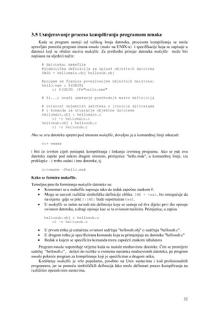 3.5 Usmjeravanje procesa kompiliranja programom nmake
    Kada se program sastoji od velikog broja datoteka, procesom kompiliranja se može
upravljati pomoću program imena nmake (make na UNIX-u) i specifikacije koja se zapisuje u
datoteci koji se obično naziva makefile. Za prethodni primjer datoteka makefile može biti
napisana na sljedeći način:

       # datoteka: makefile
       #Simbolička definicija za spisak objektnih datoteka
       OBJS = hellomain.obj hellosub.obj

       #progam se formira povezivanjem objektnih datoteka:
       hello.exe : $(OBJS)
            cl $(OBJS) /Fe"hello.exe"

       # $(...) znači umetanje prethodnih makro definicija

       # ovisnost objektnih datoteka o izvornim datotekama
       # i komanda za stvaranje objektne datoteke
       hellomain.obj : hellomain.c
            cl -c hellomain.c
       hellosub.obj : hellosub.c
            cl -c hellosub.c

Ako se ovu datoteku spremi pod imenom makefile, dovoljno je u komandnoj liniji otkucati:

       c:> nmake

i biti će izvršen cijeli postupak kompiliranja i linkanja izvršnog programa. Ako se pak ova
datoteka zapiše pod nekim drugim imenom, primjerice "hello.mak", u komandnoj liniji, iza
preklopke –f treba zadati i ime datoteke, tj.

       c:>nmake –fhello.mak

Kako se formira makefile.
Temeljna pravila formiranja makefile datoteke su:
   • Komentari se u makefile zapisuju tako da redak započne znakom #.
   • Mogu se navesti različite simboličke definicije oblika: IME = text, što omogućuje da
       na mjestu gdje se piše $(IME) bude supstituiran text.
   • U makefile se zatim navodi niz definicija koje se sastoje od dva dijela: prvi dio opisuje
       ovisnost datoteka, a drugi opisuje kao se ta ovisnost realizira. Primjerice, u zapisu

       hellosub.obj : hellosub.c
           cl –c hellosub.c

   •    U prvom retku je označena ovisnost sadržaja "hellosub.obj" o sadržaju "hellosub.c".
   •    U drugom retku je specificirana komanda koja se primjenjuje na datoteku "hellosub.c"
   •    Redak u kojem se specificira komanda mora započeti znakom tabulatora
     Program nmake uspoređuje vrijeme kada su nastale međuovisne datoteke. Čim se promijeni
sadržaj "hellosub.c", dolazi do razlike u vremenu nastanka međuovisnih datoteka, pa program
nmake pokreće program za kompiliranje koji je specificiran u drugom retku.
     Korištenje makefile je vrlo popularno, posebno na Unix sustavima i kod profesionalnih
programera, jer se pomoću simboličkih definicija lako može definirati proces kompiliranja na
različitim operativnim sustavima.




                                                                                           32
 