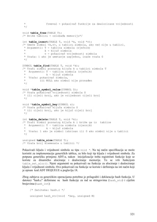 *                  freeval - pokazivač funkcije za dealocirane vrijednosti
 */

void table_free(TABLE T);
/* Briše tablicu - oslobađa memoriju*/

int table_insert(TABLE T, void *k, void *v);
/* Umeće simbol <k,v>, u tablicu simbola, ako već nije u tablici.
 * Argumenti: T - tablica simbola (rječnik)
 *            k - ključ simbola
 *            v - pokazivač vrijednosti simbola
 * Vraća: 1 ako je umetanje uspješno, inaće vraća 0
 */

SYMBOL table_find(TABLE T, void *k);
/* Traži simbol poznatog ključa k u tablici simbola T
 * Argumenti: T – tablica simbola (rječnik)
 *             k – ključ simbola
 * Vraća: pokazivač simbola,
 *         ili NULL ako simbol nije pronađen
 */

void *table_symbol_value(SYMBOL S);
/* Vraća pokazivač vrijednosti simbola S
 * ili cijeli broj, ako je vrijednost cijeli broj
 */

void *table_symbol_key(SYMBOL s);
/* Vraća pokazivač ključa simbola S
 * ili cijeli broj, ako je ključ cijeli broj
 */

int table_delete(TABLE T, void *k);
/* Traži simbol poznatog ključa k i briše ga iz tablice
 * Argumenti: T – tablica simbola (rjecnik)
 *             k – ključ simbola
 * Vraća: 1 ako je simbol izbrisan ili 0 ako simbol nije u tablici
 */

unsigned table_size(TABLE T);
/* Vraća broj elemenata u tablici */

Pokazivači ključa i vrijednosti simbola su tipa void *. Na taj način specifikacija se može
koristiti za implementaciju generičkih tablica, za bilo koji tip ključa i vrijednosti simbola. Za
potpunu generičku primjenu ADT-a, nakon inicijalizacije treba registrirati funkcije koje se
koriste za dinamičko alociranje i dealociranje memorije. To se vrši funkcijom
table_set_aloc(). Njeni argumenti su pokazivači na funkcije za alociranje i dealociranje
ključa i vrijednosti simbola. Ovo pokazivači na funkcije se koriste i definiraju na isti način koji
je opisan kod ADT DEQUEUE u poglavlju 18.

Zbog zahtjeva za generičkim operacijama potrebno je prilagoditi i deklaracije hash funkcija. U
datoteci "hash.c" definirane su hash funkcije za rad sa stringovima (hash_str) i cijelim
brojevima (hash_int):

      /* Datoteka: hash.c */

      unsigned hash_str(void            *key, unsigned M)




                                                                                               321
 