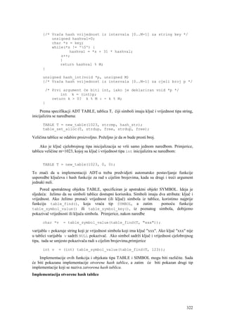 {/* Vraća hash vrijednost iz intervala [0..M-1] za string key */
          unsigned hashval=0;
          char *s = key;
          while(*s != '0') {
                  hashval = *s + 31 * hashval;
              s++;
              }
              return hashval % M;
      }

      unsigned hash_int(void *p, unsigned M)
      {/* Vraća hash vrijednost iz intervala [0..M-1] za cjeli broj p */

       /* Prvi argument će biti int, iako je deklariran void *p */
              int k = (int)p;
          return k > 0? k % M : - k % M;
      }

     Prema specifikacji ADT TABLE, tablica T, čiji simboli imaju ključ i vrijednost tipa string,
inicijalizira se naredbama:

      TABLE T = new_table(1023, strcmp, hash_str);
      table_set_alloc(T, strdup, free, strdup, free);

Veličina tablice se odabire proizvoljno. Poželjno je da m bude prosti broj.

     Ako je ključ cjelobrojnog tipa inicijalizacija se vrši samo jednom naredbom. Primjerice,
tablicu veličine m=1023, kojoj su ključ i vrijednost tipa int inicijalizira se naredbom:


      TABLE T = new_table(1023, 0, 0);

To znači da u implementaciji ADT-a treba predvidjeti automatsko postavljanje funkcije
usporedbe ključeva i hash funkcije za rad s cijelim brojevima, kada su drugi i treći argument
jednaki nuli.
     Pored apstraktnog objekta TABLE, specificiran je apstraktni objekt SYMBOL. Ideja je
sljedeća: želimo da su simboli tablice dostupni korisniku. Simboli imaju dva atributa: ključ i
vrijednost. Ako želimo pronaći vrijednost (ili ključ) simbola iz tablice, koristimo najprije
funkciju table_find(), koja vraća tip SYMBOL, a zatim                     pomoću funkcije
table_symbol_value() ili table_symbol_key(), iz poznatog simbola, dobijemo
pokazivač vrijednosti ili ključa simbola. Primjerice, nakon naredbe

      char *v      = table_symbol_value(table_find(T, "xxx"));

varijabla v pokazuje string koji je vrijednost simbola koji ima ključ "xxx". Ako ključ "xxx" nije
u tablici varijabla v sadrži NULL pokazivač. Ako simbol sadrži ključ i vrijednost cjelobrojnog
tipa, tada se umjesto pokazivača radi s cijelim brojevima,primjerice

      int v     = (int) table_symbol_value(table_find(T, 123));

    Implementacije ovih funkcija i objekata tipa TABLE i SIMBOL mogu biti različite. Sada
će biti pokazana implementacije otvorene hash tablice, a zatim će biti pokazan drugi tip
implementacije koji se naziva zatvorena hash tablica.
Implementacija otvorene hash tablice




                                                                                             322
 